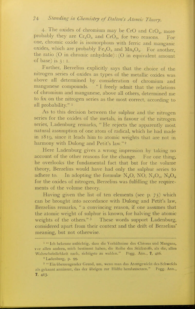 4. The oxides of chromium may be CrO and CrOo, more probably they are Cr.O.^ and CrO.,, for two reasons.' For one, chromic oxide is isomorphous with ferric and manganic oxides, which are probably FcoO., and Mn^O^. For another, the ratio (O in ch romic anhydride): (O in equivalent amount of base) is 3 : i. Further, Berzelius explicitly says that the choice of the nitrogen series of oxides as types of the metallic oxides was above all determined by consideration of chromium and manganese compounds.  I freely admit that the relations of chromium and manganese, above all others, determined me to fix on the nitrogen series as the most correct, according to all probability. 1 As to this decision between the sulphur and the nitrogen series for the oxides of the metals, in favour of the nitrogen series, Ladenburg remarks,  He rejects the apparently most natural assumption of one atom of radical, which he had made in 1819, since it leads him to atomic weights that are not in harmony with Dulong and Petit's law. 2 Here Ladenburg gives a wrong impression bv' taking no account of the other reasons for the change. For one things he overlooks the fundamental fact that but for the volume theory, Berzelius would have had only the sulphur series to adhere to. In adopting the formulae N3O, NO, N0O3, N2O5 for the oxides of nitrogen, Berzelius was fulfilling the require- ments of the volume theory. Having given the list of ten elements (see p. 73) which can be brought into accordance with Dulong and Petit's law, Berzelius remarks,  a convincing reason, if one assumes that the atomic weight of sulphur is known, for halving the atomic weights of the others. These words support Ladenburg, considered apart from their context and the drift of Berzelius* meaning, but not otherwise. '  Ich bekenne aufrichtig, cla.ss die Veihallnisse des Chronis und Mangans, vor alien andern, niich hcslimmt liabcii, die Kcihe des Stickslofls, al.s die, alien VVahrsclieinliclikeil nacli, lichtigsle zu ualileii. I'ogg. Ann., 7, 416. - Ladenburg, ]). 99. ■  Ein iiberzeugender Grund, um, wenn man das Atomgcwiclil iles Schwefels ills gckannt annimmt, das dcr iibrigcn ziir I liilfte herabzuselzen. I'ogg. Ann., 7, 413-