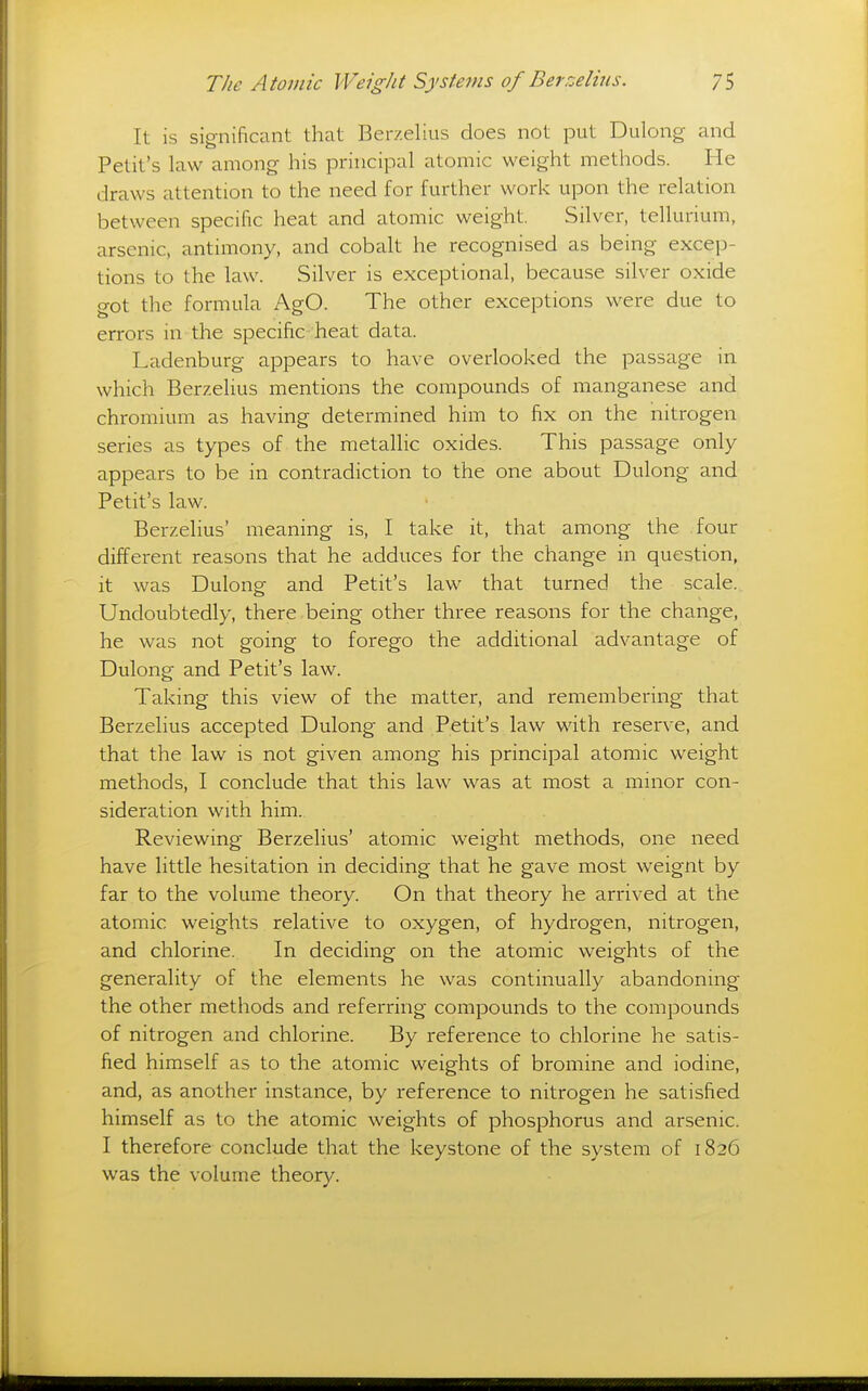 It is sig-nificant that Berzelius does not put Dulong and Petit's law among his principal atomic weight methods. He draws attention to the need for further work upon the relation between specific heat and atomic weight. Silver, tellurium, arsenic, antimony, and cobalt he recognised as being excep- tions to the law. Silver is exceptional, because silver oxide o-ot the formula AgO. The other exceptions were due to errors in the specific heat data. Ladenburg appears to have overlooked the passage in which Berzelius mentions the compounds of manganese and chromium as having determined him to fix on the nitrogen series as types of the metallic oxides. This passage only appears to be in contradiction to the one about Dulong and Petit's law. Berzehus' meaning is, I take it, that among the four different reasons that he adduces for the change in question, it was Dulong and Petit's law that turned the scale. Undoubtedly, there being other three reasons for the change, he was not going to forego the additional advantage of Dulong and Petit's law. Taking this view of the matter, and remembering that Berzelius accepted Dulong and Petit's law with reserve, and that the law is not given among his principal atomic weight methods, I conclude that this law was at most a minor con- sideration with him. Reviewing Berzelius' atomic weight methods, one need have little hesitation in deciding that he gave most weignt by far to the volume theory. On that theory he arrived at the atomic weights relative to oxygen, of hydrogen, nitrogen, and chlorine. In deciding on the atomic weights of the generality of the elements he was continually abandoning the other methods and referring compounds to the compounds of nitrogen and chlorine. By reference to chlorine he satis- fied himself as to the atomic weights of bromine and iodine, and, as another instance, by reference to nitrogen he satisfied himself as to the atomic weights of phosphorus and arsenic. I therefore conclude that the keystone of the system of 1826 was the volume theory.