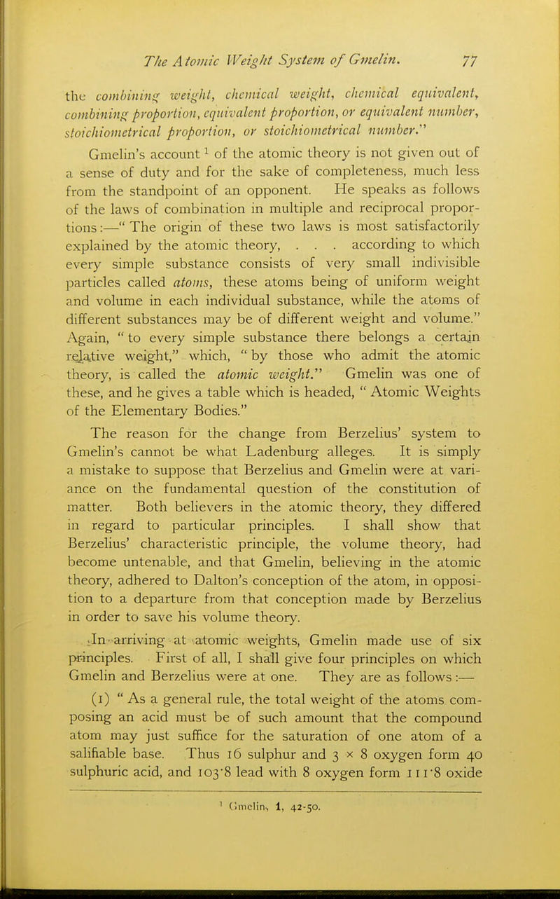 the comhinm(( weight, chemical weight, chemical equivalent, combining proportion, equivalent proportion, or equivalent number, stoichionietrical proportion, or stoichiometrical number^ Gmelin's account ^ of the atomic theory is not given out of a sense of duty and for the sake of completeness, much less from the standpoint of an opponent. He speaks as follows of the laws of combination in multiple and reciprocal propor- tions :— The origin of these two laws is most satisfactorily explained by the atomic theory, . . . according to which every simple substance consists of very small indivisible particles called atoms, these atoms being of uniform weight and volume in each individual substance, while the atoms of different substances may be of different weight and volume. Again,  to every simple substance there belongs a certain rQja;tive weight, which,  by those who admit the atomic theory, is called the atomic weights Gmelin was one of these, and he gives a table which is headed,  Atomic Weights of the Elementary Bodies. The reason for the change from Berzelius' system to Gmelin's cannot be what Ladenburg alleges. It is simply a mistake to suppose that Berzelius and Gmelin were at vari- ance on the fundamental question of the constitution of matter. Both believers in the atomic theory, they differed in regard to particular principles. I shall show that Berzelius' characteristic principle, the volume theory, had become untenable, and that Gmelin, believing in the atomic theory, adhered to Dalton's conception of the atom, in opposi- tion to a departure from that conception made by Berzelius in order to save his volume theory. Jn ■ arriving at atomic weights, Gmelin made use of six principles. First of all, I shall give four principles on which Gmelin and Berzelius were at one. They are as follows:— (i)  As a general rule, the total weight of the atoms com- posing an acid must be of such amount that the compound atom may just suffice for the saturation of one atom of a salifiable base. Thus i6 sulphur and 3x8 oxygen form 40 sulphuric acid, and 103'8 lead with 8 oxygen form 11 r8 oxide ^ (imclin-, 1, 42-50.