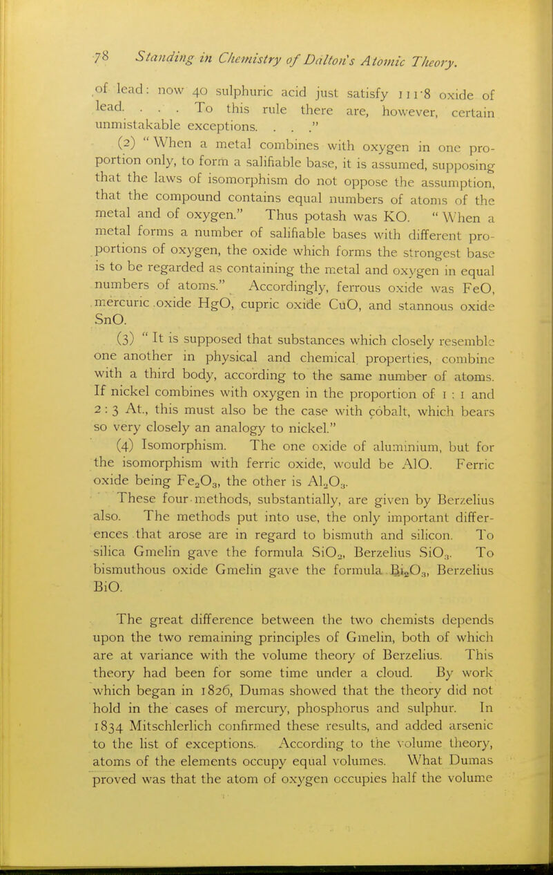 of lead: now 40 sulphuric acid just satisfy ] i r8 oxide of lead. . . . To this rule there are, however, certain unmistakable exceptions. . . . (2)  When a metal combines with oxygen in one pro- portion only, to form a salifiable base, it is assumed, supposing that the laws of isomorphism do not oppose the assumption, that the compound contains equal numbers of atoms of the metal and of oxygen. Thus potash was KO.  When a metal forms a number of salifiable bases with different pro- portions of oxygen, the oxide which forms the strongest base IS to be regarded as containing the metal and oxygen in equal numbers of atoms. Accordingly, ferrous oxide was FeO, mercuric oxide HgO, cupric oxide CuO, and stannous oxide SnO. (3)  It is supposed that substances which closely resemble one another in physical and chemical properties, combine with a third body, according to the same number of atoms. If nickel combines with oxygen in the proportion of i : i and 2 : 3 At., this must also be the case with cobalt, which bears so very closely an analogy to nickel. (4) Isomorphism. The one oxide of aluminium, but for the isomorphism with ferric oxide, would be AlO. Ferric oxide being FeoOa, the other is ALOy. These four methods, substantially, are given by Berzelius also. The methods put into use, the only important differ- ences that arose are in regard to bismuth and silicon. To silica Gmelin gave the formula SiO.j, Berzelius SiO,.,. To bismuthous oxide Gmelin gave the formula BioO.,, Berzelius BiO. The great difference between the two chemists depends upon the two remaining principles of Gmelin, both of which are at variance with the volume theory of Berzelius. This theory had been for some time under a cloud. By work which began in 1826, Dumas showed that the theory did not hold in the cases of mercury, phosphorus and sulphur. In 1834 Mitschlerlich confirmed these results, and added arsenic to the list of exceptions. x\ccording to the volume theory, atoms of the elements occupy equal volumes. What Dumas proved was that the atom of oxygen occupies half the volume