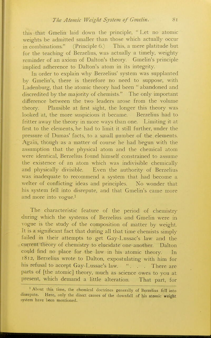 this that Gmelin laid clown the principle,  Let no atomic weights be admitted smaller than those which actually occur in combinations. (Principle 6.) This, a mere platitude but for the teaching- of Berzelius, was actually a timely, weighty reminder of an axiom of Dalton's theory. Gmelin's principle implied adherence to Dalton's atom in its integrity. In order to explain why Berzelius' system was supplanted by Gmelin's, there is therefore no need to suppose, with Ladenburg, that the atomic theory had been  abandoned and discredited by the majority of chemists. The only important difference between the two leaders arose from the volume theory. Plausible at first sight, the longer this theory was looked at, the more suspicious it became. Berzelius had to fritter away the theory in more ways than one. Limiting it at first to the elements, he had to limit it still further, under the pressure of Dumas' facts, to a .small number of the elements. Again, thoug^li as a matter of course he had begun with the assumption that the physical atom and the chemical atom were identical, Berzelius found himself constrained to assume the existence of an atom which was indivisible chemically and physically divisible. Even the authority of Berzelius was inadequate to recommend a system that had become a welter of conflicting ideas and principles. No wonder that his system fell into disrepute, and that Gmelin's came more and more into vogue.^ The characteristic feature of the period of chemistry during- which the systems of Berzelius and Gmelin were in vogue is the study of the composition of matter by weight. It is a significant fact that during all that time chemists simply failed in their attempts to get Gay-Lussac's law and the current theory of chemistry to elucidate one-another. Dalton could find no place for the law in his atomic theory. In 1812, Berzelius wrote to Dalton, expostulating with him for his refusal to accept Gay-Lussac's law. ... There are parts of [the atomic] theory, much as science owes to you at present, which demand a little alteration. That part, for ' About this lime, the chemical doctrines generally of Berzelius fell into disrepute. Here, only the direct causes of the downfall of his atomic weight system have been mentioned.