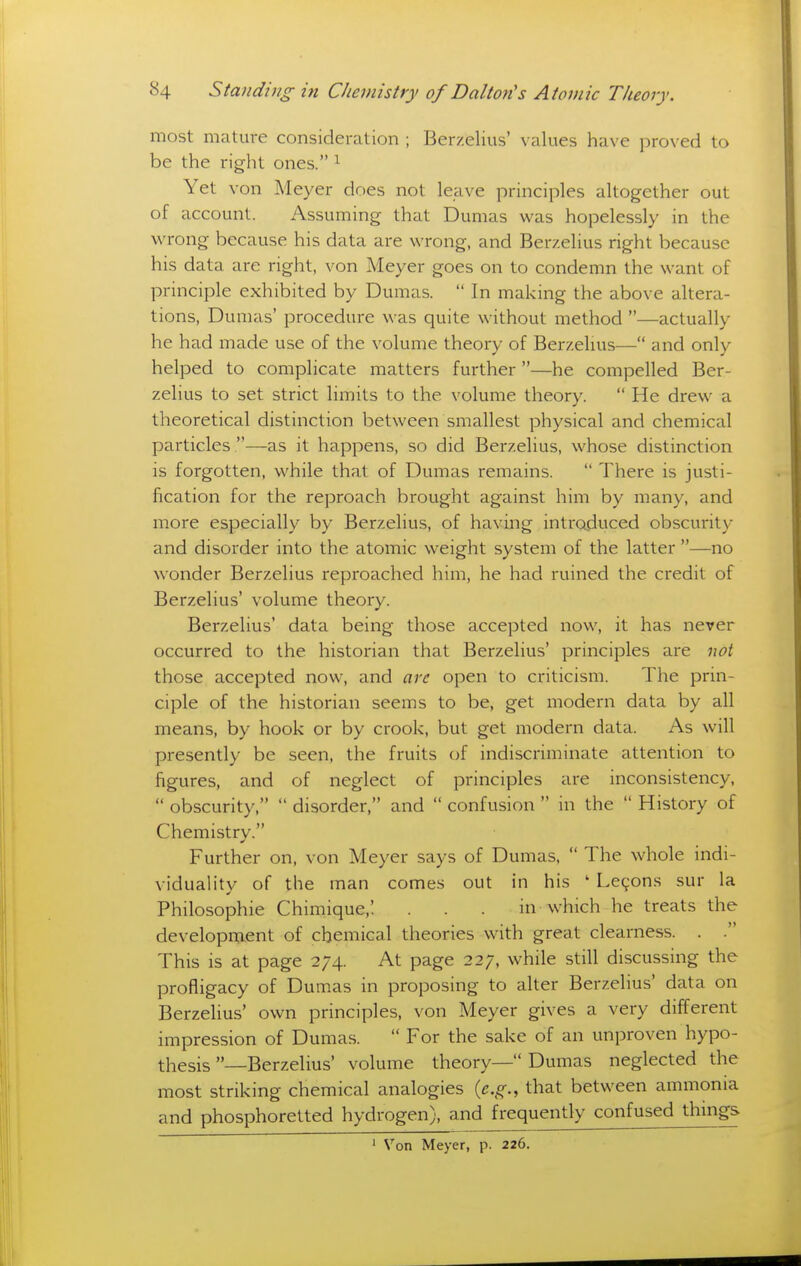 most mature consideration ; Berzelius' values have proved to be the right ones. ^ Yet von Meyer does not leave principles altogether out of account. Assuming that Dumas was hopelessly in the wrong because his data are wrong, and Berzelius right because his data are right, von Meyer goes on to condemn the want of principle exhibited by Dumas.  In making the above altera- tions, Dumas' procedure was quite without method —actually he had made use of the volume theory of Berzelms— and only helped to complicate matters further —he compelled Ber- zelius to set strict limits to the volume theory.  He drew a theoretical distinction between smallest physical and chemical particles .—as it happens, so did Berzelius, whose distinction is forgotten, while that of Dumas remains.  There is justi- fication for the reproach brought against him by many, and more especially by Berzelius, of having introduced obscurity and disorder into the atomic weight system of the latter —no wonder Berzelius reproached him, he had ruined the credit of Berzelius' volume theory. Berzelius' data being those accepted now, it has never occurred to the historian that Berzelius' principles are not those accepted now, and are open to criticism. The prin- ciple of the historian seems to be, get modern data by all means, by hook or by crook, but get modern data. As will presently be seen, the fruits of indiscriminate attention to figures, and of neglect of principles are inconsistency,  obscurity,  disorder, and  confusion  in the  History of Chemistry. Further on, von Meyer says of Dumas,  The whole indi- viduality of the man comes out in his ' Le9ons sur la Philosophic Chimique,'. . . . in which he treats the development of chemical theories with great clearness. . . This is at page 274. At page 22;. while still discussing the profligacy of Dumas in proposing to alter Berzelius' data on Berzelius' own principles, von Meyer gives a very difi'erent impression of Dumas.  For the sake of an unproven hypo- thesis —Berzelius' volume theory— Dumas neglected the most striking chemical analogies {e.g., that between ammonia and phosphoretted hydrogen), and frequently confused things ' Von Meyer, p. 226.