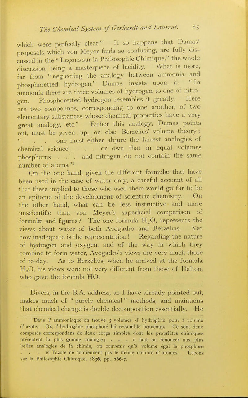 which were perfectly clear. It so happens that Dumas' proposals which von Meyer finds so confusing, are fully dis- cussed in the  Lecons sur la Philosophie Chimique, the whole discussion being a masterpiece of lucidity. What is more, far from neglecting the analogy between ammonia and phosphoretted hydrogen, Dumas insists upon it. In ammonia there are three volumes of hydrogen to one of nitro- gen. Phosphoretted hydrogen resembles it greatly. Here are two compounds, corresponding to one another, of two elementary substances whose chemical properties have a very great analogy, etc. Either this analogy, Dumas pouits out, must be given up, or else Berzelius' volume theory; one must either abjure the fairest analogies of chemical science, ... or own that in equal volumes phosphorus . . . and nitrogen do not contain the same number of atoms.^ On the one hand, given the different formulas that have been used in the case of water only, a careful account of all that these implied to those who used them would go far to be an epitome of the development of scientific chemistry. On the other hand, what can be less instructive and more unscientific than von Meyer's superficial comparison of formulae and figures? The one formula HoO, represents the views about water of both Avogadro and Berzelius. Yet how inadequate is the representation ! Regarding the nature of hydrogen and oxygen, and of the way in which they combine to form water, Avogadro's views are very much those of to-day. As to Berzelius, when he arrived at the formula H2O, his views were not very different from those of Dalton, who gave the formula HO. Divers, in the B.A. address, as I have already pointed out, makes much of  purely chemical  methods, and maintains that chemical change is double decomposition essentially. He ' Dans 1' ammoniaque on trouve 3 volumes d' hydrogene pour r volume d' azote. Or, 1' hydrogene phosphorc lui rcssemble beaucoup. Ce sont deux composes correspondans de deux corps simples dont les proprieles chimiques presentent la plus grande analogie; . . . il faut ou renoncer aux plus belles analogies de la chimie, ou convenir qu'a volume egal le phosphore et I'azole ne contiennent pas le ineme nombre d' alomes. Le^on-s sur la Philosophie Chimique, 1836, pp. 266-7.