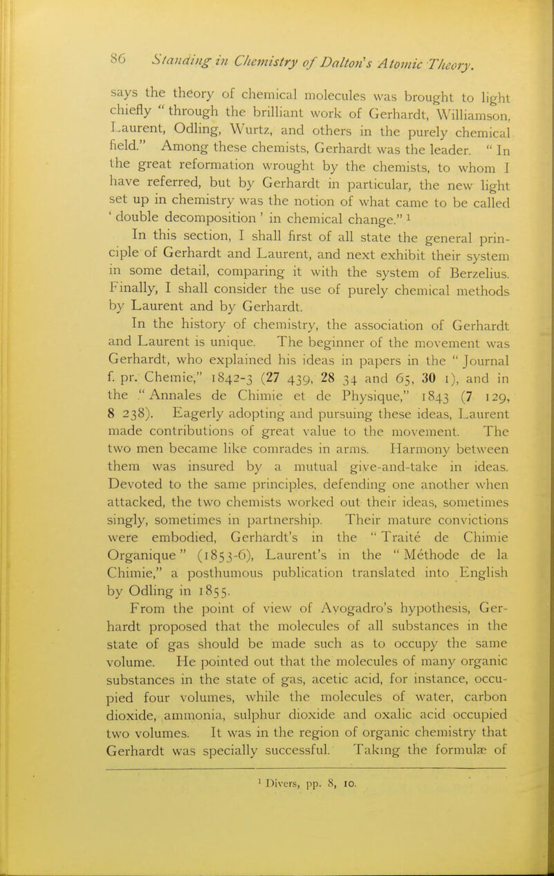 says the theory of chemical molecules was brought to light chiefly through the brilliant work of Gerhardt, Williamson, Laurent, Odling, Wurtz, and others in the purely chemical field. Among these chemists, Gerhardt was the leader. In the great reformation wrought by the chemists, to whom I have referred, but by Gerhardt in particular, the new hght set up in chemistry was the notion of what came to be called ' double decomposition ' in chemical change. ^ In this section, I shall first of all state the general prin- ciple of Gerhardt and Laurent, and next exhibit their system in some detail, comparing it with the system of Berzelius. Finally, I shall consider the use of purely chemical methods by Laurent and by Gerhardt. In the history of chemistry, the association of Gerhardt and Laurent is unique. The beginner of the movement was Gerhardt, who explained his ideas in papers in the Journal f. pr. Chemie, 1842-3 (27 439, 28 34 and 65, 30 i), and in the .Annales de Chimie et de Physique, 1843 (7 129, 8 238). Eagerly adopting and pursuing these ideas, Laurent made contributions of great value to the movement. The two men became like comrades in arms. Harmony between them was insured by a mutual give-and-take in ideas. Devoted to the same principles, defending one another when attacked, the two chemists worked out their ideas, sometimes singly, sometimes in partnership. Their mature convictions were embodied, Gerhardt's in the Traite de Chimie Organique (1853-6), Laurent's in the Methode de la Chimie, a posthumous publication translated into English by Odhng in 1855. From the point of view of Ayogadro's hypothesis, Ger- hardt proposed that the molecules of all substances in the state of gas should be made such as to occupy the same volume. He pointed out that the molecules of many organic substances in the state of gas, acetic acid, for instance, occu- pied four volumes, while the molecules of water, carbon dioxide, ammonia, sulphur dioxide and oxalic acid occupied two volumes. It was in the region of organic chemistry that Gerhardt was specially successful. Taking the formulae of ^ Divers, pp. 8, lo.