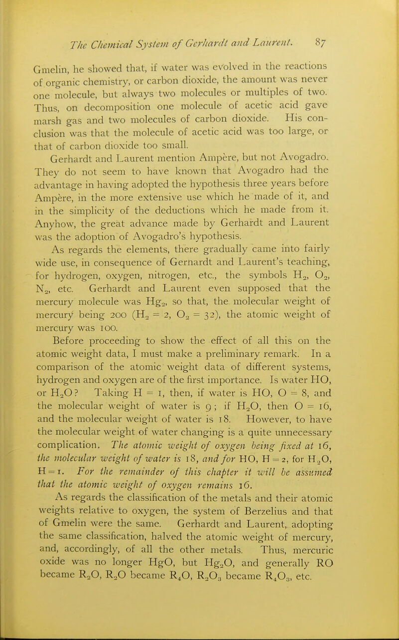 Gmelin, he showed that, if water was evolved in the reactions of organic chemistry, or carbon dioxide, the amount was never one molecule, but always two molecules or multiples of two. Thus, on decomposition one molecule of acetic acid gave marsh gas and two molecules of carbon dioxide. His con- clusion was that the molecule of acetic acid was too large, or that of carbon dioxide too small. Gerhardt and Laurent mention Ampere, but not Avogadro. They do not seem to have known that Avogadro had the advantage in having adopted the hypothesis three years before Ampere, in the more extensive use which he made of it, and in the simplicity of the deductions which he made from it. Anyhow, the great advance made by Gerhardt and Laurent was the adoption of Avogadro's hypothesis. As regards the elements, there gradually came into fairly wide use, in consequence of Gernardt and Laurent's teaching,, for hydrogen, oxygen, nitrogen, etc., the symbols Ho, Oo, No, etc. Gerhardt and Laurent even supposed that the mercury molecule was Hgo, so that, the molecular weight of mercury being 200 (Ho = 2, Oo = 32), the atomic weight of mercury was 100. Before proceeding to show the effect of all this on the atomic weight data, I must make a preliminary remark. In a comparison of the atomic weight data of different systems, hydrogen and oxygen are of the first importance. Is water HO, or HoO? Taking H = i, then, if water is HO, O = 8, and the molecular weight of water is 9 ; if HoO, then O = 16, and the molecular weight of water is 18. However, to have the molecular weight of water changing is a quite unnecessary complication. The atomic weight of oxygen being fixed at 16, the molecular weight of water is 18, a7id for HO, H = 2, for H^O, H = i. For the remainder of this chapter it will be assumed that the atomic weight of oxygen remains 16. As regards the classification of the metals and their atomic weights relative to oxygen, the system of Berzelius and that of Gmelin were the same. Gerhardt and Laurent, adopting the same classification, halved the atomic weight of mercury, and, accordingly, of all the other metals. Thus, mercuric oxide was no longer HgO, but ligoO, and generally RO became RoO, R.^O became R,0, R.,0^ became R4O3, etc.