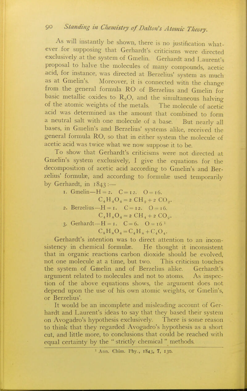 As will instantly be shown, there is no justification what- ever for supposing that Gerhardt's criticisms were directed exclusively at the system of Gmelin. Gerhardt and Laurent's proposal to halve the molecules of many compounds, acetic acid, for instance, was directed at Berzelius' system as much as at Gmelin's. Moreover, it is connected witn the change from the general formula RO of Berzelius and Gmelin for basic metallic oxides to RoO, and the simultaneous halving of the atomic weights of the metals. The molecule of acetic acid was determined as the amount that combined to form a neutral salt with one molecule of a base. But nearly all bases, in Gmelin's and Berzelius' systems alike, received the general formula RO, so that in either system the molecule of acetic acid was twice what we now suppose it to be. To show that Gerhardt's criticisms were not directed at Gmelin's system exclusively, I give the equations for the decomposition of acetic acid according to Gmelin's and Ber- zelius' formulae, and according to formulee used temporarily by Gerhardt, in 1843:— 1. Gmelin—H = 2. C=i2. 0=i6. C^H,0+ = 2 CH.,+ 2 CO... 2. Berzelius—H = i. C=i2. 0=i6. C4H,0^ = 2 CH^ +2 CO.,. 3. Gerhardt—H = r. C = 6. 0=16' C,,H,0^ = C,H,+C\0,. Gerhardt's intention was to direct attention to an incon- sistency in chemical formulae. He thought it inconsistent that in organic reactions carbon dioxide should be evolved, not one molecule at a time, but two. This criticism touches the system of Gmelin and of Berzelius alike. Gerhardt's argument related to molecules and not to atoms. As inspec- tion of the above equations shows, the argument does not depend upon the use of his own atomic weights, or Gmelin's, or Berzelius'. It would be an incomplete and misleading account of Ger- hardt and Laurent's ideas to say that they based their system on Avogadro's hypothesis exclusively. There is some reason to think that they regarded Avogadro's hypothesis as a short cut, and little more, to conclusions that could be reached with equal certainty by the  strictly chemical  methods. ' Ann. Chim. Phy., 1S43, 7, 130.