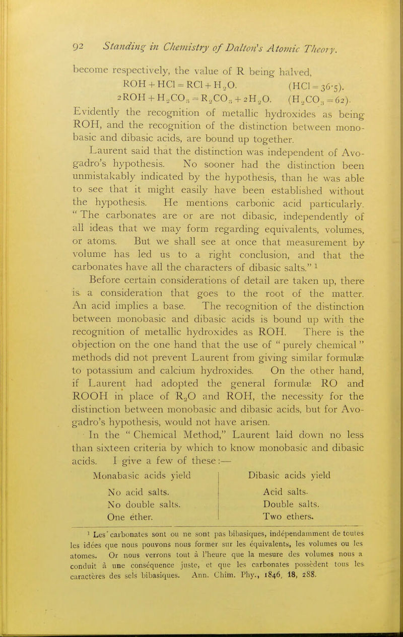 become respectively, the \'alue of R being halved, R0H + HC1 = RC1 + H,0. (hc1 = 36-5). 2ROH + H,CO, - R,CO, + 2H,0. (H,CO, = 62). Evidently the recognition of metallic hydroxides as being ROH, and the recognition of the distinction between mono- basic and dibasic acids, are bound up together. Laurent said that the distinction was independent of Avo- gadro's hypothesis. No sooner had the distinction been unmistakably indicated by the hypothesis, than he was able to see that it might easily have been established without the hypothesis. He mentions carbonic acid particularly.  The carbonates are or are not dibasic, independently of all ideas that we may form regarding equivalents, volumes, or atoms. But we shall see at once that measurement by volume has led us to a right conclusion, and that the carbonates have all the characters of dibasic salts. ^ Before certain considerations of detail are taken up, there is a consideration that goes to the root of the matter. An acid implies a base. The recognition of the distinction between monobasic and dibasic acids is bound up with the recognition of metallic hydroxides as ROH. There is the objection on the one hand that the use of  purely chemical methods did not prevent Laurent from giving similar formula? to potassium and calcium hydroxides. On the other hand, if Laurent had adopted the general formulae RO and ROOH in place of RoO and ROH, the necessity for the distinction between monobasic and dibasic acids, but for Avo- gadro's hypothesis, would not have arisen. In the  Chemical Method, Laurent laid down no less than sixteen criteria by which to know monobasic and dibasic acids. I give a few of these :— Monabasic acids yield Dibasic acids yield No acid salts. Acid salts- No double salt.s. Double salts. One ether. Two ethers. ^ Les' carbonates sonl ou ne sont pas bibasiques, independammenl de toules les idees ciue nous pouvons nous former sur les equivalents, les volumes ou les atomes. Or nous verrons tout a I'heure que la mesure dcs volumes nous a conduit a une consequence juste, et que les carbonates possedent tous les caracteres des sels bibasiques. Ann. Chiin. Pliy., 1846, 18, 288.
