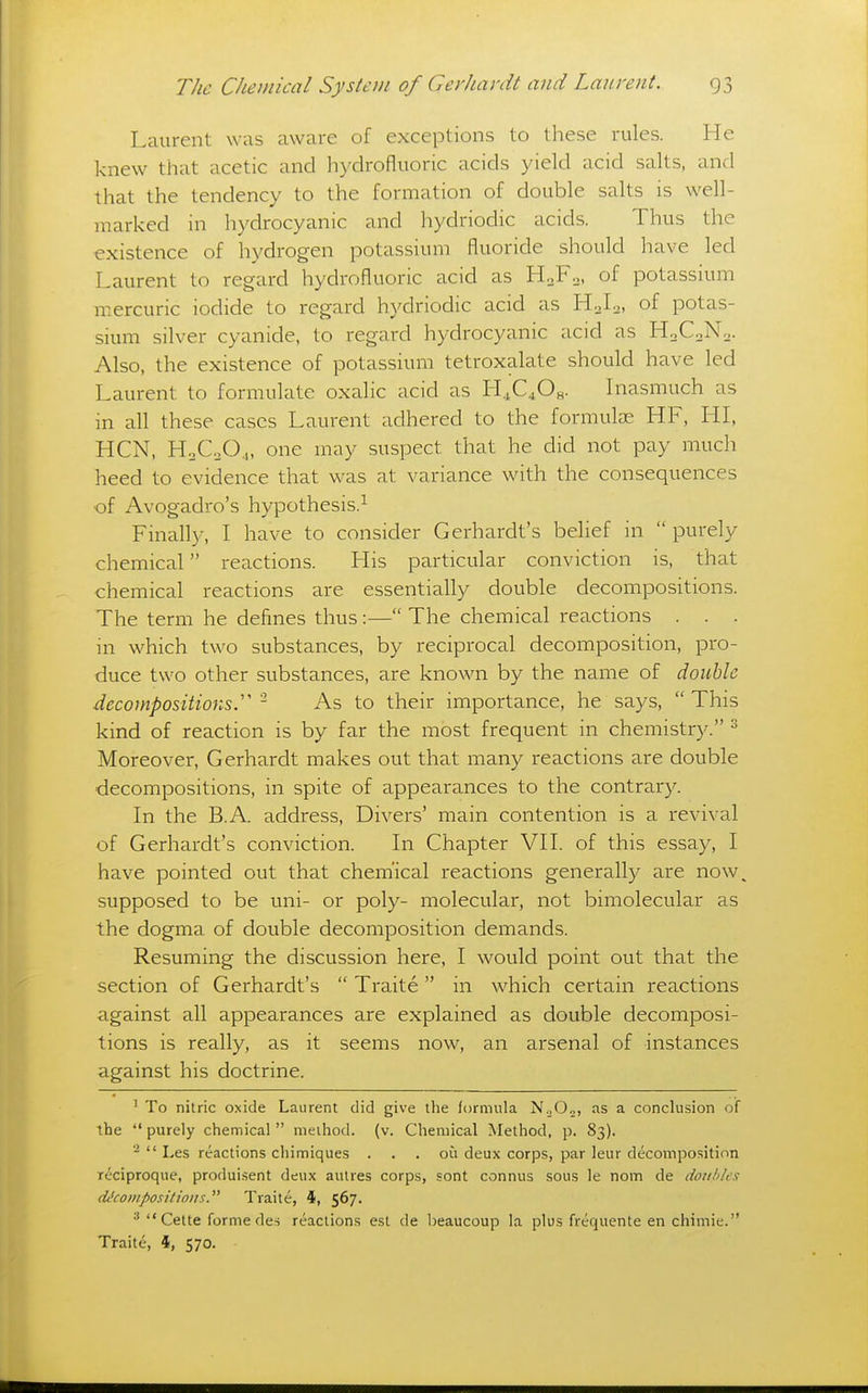 Laurent was aware of exceptions to these rules. He knew that acetic and hydrofluoric acids yield acid salts, and that the tendency to the formation of double salts is well- marked in hydrocyanic and hydriodic acids. Thus the existence of hydrogen potassium fluoride should have led Laurent to regard hydrofluoric acid as H^Fo, of potassium mercuric iodide to regard hydriodic acid as H0I2, of potas- sium silver cyanide, to regard hydrocyanic acid as HoCoN.. Also, the existence of potassium tetroxalate should have led Laurent to formulate oxalic acid as H.,C40s. Inasmuch as m all these cases Laurent adhered to the formulae HF, HI, HCN, HoC.O,, one may suspect that he did not pay much heed to evidence that was at variance with the consequences •of Avogadro's hypothesis.^ Finally, I have to consider Gerhardt's belief in  purely chemical reactions. His particular conviction is, that chemical reactions are essentially double decompositions. The term he defines thus:— The chemical reactions . . . in which two substances, by reciprocal decomposition, pro- duce two other substances, are known by the name of double decompositions.''' - As to their importance, he says,  This kind of reaction is by far the most frequent in chemistry. ^ Moreover, Gerhardt makes out that many reactions are double decompositions, in spite of appearances to the contrary. In the B.A address. Divers' main contention is a revival of Gerhardt's conviction. In Chapter VII. of this essay, I have pointed out that chem'ical reactions generally are now^ supposed to be uni- or poly- molecular, not bimolecular as the dogma of double decomposition demands. Resuming the discussion here, I would point out that the section of Gerhardt's  Traite in which certain reactions against all appearances are explained as double decomposi- tions is really, as it seems now, an arsenal of instances against his doctrine. ' To nitric oxide Laurent did give the formula N.,0o, as a conclusion of the  purely chemical  method, (v. Chemical Method, p. 83). -  Les reactions chimiques . . . ou deux corps, par leur decomposition reciproque, produi.sent deux autres corps, sont connus sous le nom de doti!)/e.<; dt'compositioijs. Traite, 4, 567. •' Cette forme des reactions est de beaucoup la plus freqiiente en chimie. Traite, 4, 570.