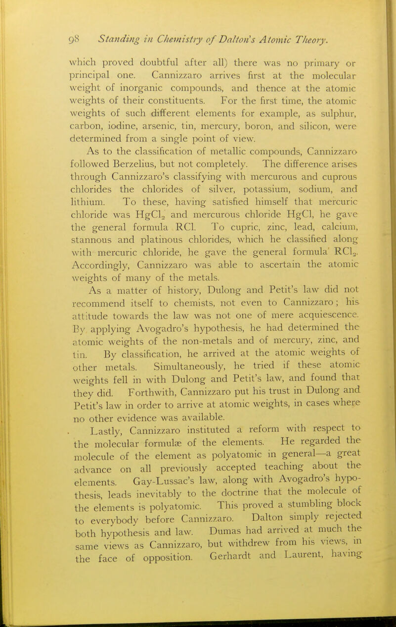 which proved doubtful after all) there was no primary or principal one. Cannizzaro arrives first at the molecular weight of inorganic compounds, and thence at the atomic weights of their constituents. For the first time, the atomic weights of such different elements for example, as sulphur, carbon, iodine, arsenic, tin, mercury, boron, and silicon, were determined from a single point of view. As to the classification of metallic compounds, Cannizzaro followed Berzelius, but not completely. The difference arises through Cannizzaro's classifying with mercurous and cuprous chlorides the chlorides of silver, potassium, sodium, and lithium. To these, having satisfied himself that mercuric chloride was HgCL and mercurous chloride HgCl, he gave the general formula RCl. To cupric, zinc, lead, calcium, stannous and platinous chlorides, which he classified along with mercuric chloride, he gave the general formula' RCU. Accordingly, Cannizzaro was able to ascertain the atomic weights of many of the metals. As a matter of history, Dulong and Petit's law did not recommend itself to chemists, not even to Cannizzaro ; his attitude towards the law was not one of mere acquiescence. By applying Avogadro's hypothesis, he had determined the atomic weights of the non-metals and of mercury, zinc, and tin. By classification, he arrived at the atomic weights of other metals. Simultaneously, he tried if these atomic weights fell in with Dulong and Petit's law, and found that they did. Forthwith, Cannizzaro put his trust in Dulong and Petit's law in order to arrive at atomic weights, in cases where no other evidence was available. Lastly, Cannizzaro instituted a reform with respect to the molecular formulze of the elements. He regarded the molecule of the element as polyatomic ni general—a great advance on all previously accepted teaching about the elements. Gay-Lussac's law, along with Avogadro's hypo- thesis, leads inevitably to the doctrine that the molecule of the elements is polyatomic. This proved a stumblmg block to everybody before Cannizzaro. Dalton simply rejected both hypothesis and law. Dumas had arrived at much the same views as Cannizzaro, but withdrew from his views, in the face of opposition. Gerhardt and Laurent, having