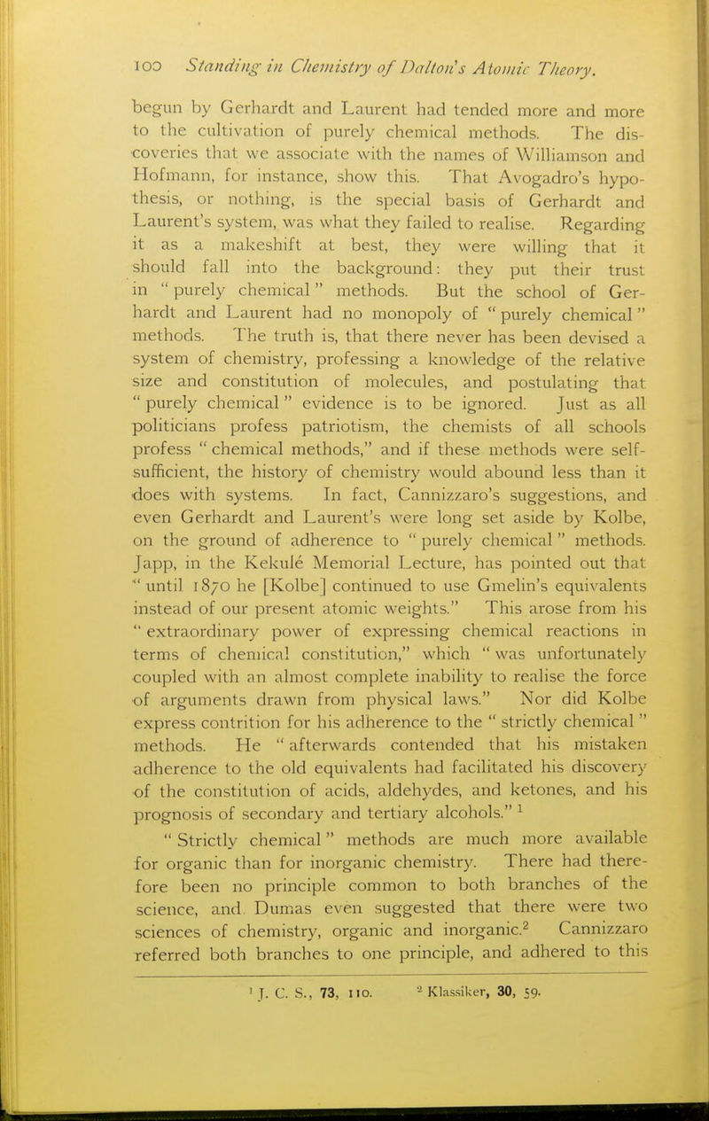 begun by Gerhardt and Laurent had tended more and more to the cultivation of purely chemical methods. The dis- coveries that we associate with the names of Williamson and Hofmann, for instance, show this. That Avogadro's hypo- thesis, or nothing, is the special basis of Gerhardt and Laurent's system, was what they failed to realise. Regarding it as a makeshift at best, they were willing that it should fall into the background: they put their trust in  purely chemical methods. But the school of Ger- hardt and Laurent had no monopoly of  purely chemical methods. The truth is, that there never has been devised a system of chemistry, professing a knowledge of the relative size and constitution of molecules, and postulating that  purely chemical  evidence is to be ignored. Just as all politicians profess patriotism, the chemists of all schools profess  chemical methods, and if these methods were self- sufficient, the history of chemistry would abound less than it does with systems. In fact, Cannizzaro's suggestions, and even Gerhardt and Laurent's were long set aside by Kolbe, on the ground of adherence to  purely chemical methods. Japp, in the Kekuie Memorial Lecture, has pointed out that  until 1870 he [Kolbe] continued to use Gmelin's equivalents instead of our present atomic weights. This arose from his  extraordinary power of expressing chemical reactions in terms of chemical constitution, which  was unfortunately •coupled with an almost complete inability to realise the force •of arguments drawn from physical laws. Nor did Kolbe express contrition for his adherence to the  strictly chemical  methods. He  afterwards contended that his mistaken adherence to the old equivalents had facilitated his discovery •of the constitution of acids, aldehydes, and ketones, and his prognosis of secondary and tertiary alcohols. ^  Strictly chemical methods are much more available for organic than for inorganic chemistry. There had there- fore been no principle common to both branches of the science, and Dum.as even suggested that there were two sciences of chemistry, organic and inorganic.^ Cannizzaro referred both branches to one principle, and adhered to this