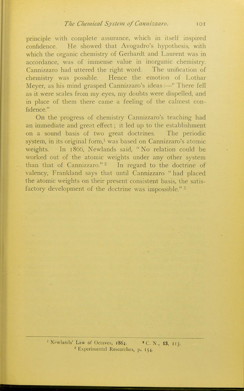 principle with complete assurance, which in itself inspired confidence. He showed that Avogadro's hypothesis, with which the organic chemistry of Gerhardt and Laurent was in accordance, was of immense value in inorganic chemistry. Cannizzaro had uttered the right word. The unification of chemistry was possible. Hence the emotion of Lothar Meyer, as his mind grasped Cannizzaro's ideas:— There fell as it were scales from my eyes, my doubts were dispelled, and in place of them there came a feeling of the calmest con- fidence. On the progress of chemistry Cannizzaro's teaching had an immediate and great effect; it led up to the establishment on a sound basis of two great doctrines. The periodic system, in its original form,^ was based on Cannizzaro's atomic weights. In 1866, Newlands said,  No relation could be worked out of the atomic weights under any other system than that of Cannizzaro. ^ In regard to the doctrine of valency, Frankland says that until Cannizzaro  had placed the atomic weights on their present consistent basis, the satis- factory development of the doctrine was impossible. ' Nowlands' Law of Octaves, 1864. *C. N., 13, 113. E.\|jerimental Researches, p. 154.