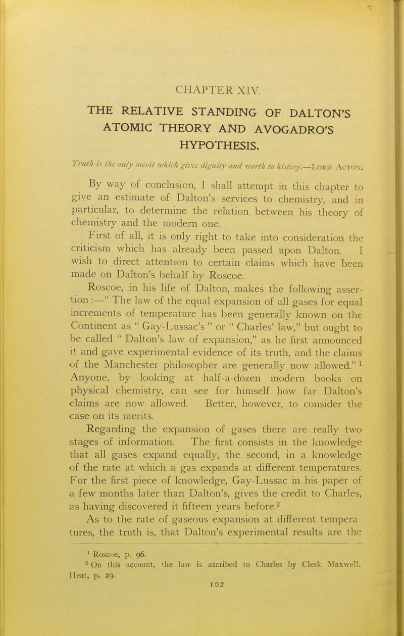 CHAPTER XIV. THE RELATIVE STANDING OF DALTON^S ATOMIC THEORY AND AVOGADRO'S HYPOTHESIS. Truth is the only mcril -cvhiili ijives dignily and worth to history.—Acton. By way of conclusion, I shall attempt in this chapter to give an estimate of Dalton's services to chemistry, and in particular, to determine the relation between his theory of chemistry and the modern one. First of all, it is only right to take into consideration the criticism which has already been passed upon Dalton. I wish to direct attention to certain claims which have been made on Dalton's behalf by Roscoe. Roscoe, in his life of Dalton, makes the following asser- tion :— The law of the equal expansion of all gases for equal increments of temperature has been generally known on the Continent as  Gay-Lussac's  or  Charles' law, but ought to be called  Dalton's law of expansion, as he hrst announced it and gave experimental evidence of its truth, and the claims of the Manchester philosopher are generally now allowed. ^ Anyone, by looking at half-a-dozen modern books on physical chemistry, can see for himself how far Dalton's claims are now allowed. Better, however, to consider the case on its merits. Regarding the expansion of gases there are really two stages of information. The first consists in the knowledge that all gases expand equally, the second, in a knowledge of the rate at which a gas expands at different temperatures. For the first piece of knowledge, Gay-Lussac in his paper of a few months later than Dalton's, gives the credit to Charles, as having discovered it fifteen years before.^ As to tlie rate of gaseous expansion at different tempera- tures, the truth is, that Dalton's experimental results are the ^ Ro-scoe, p. 96. On Uiis account, ihe law is ascribed to Charles by Clerk Maxwell. Heat, p. 29.