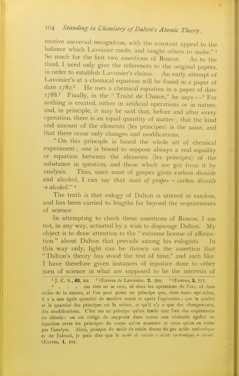 receive universal recognition, ^^ ilh the constant appeal to the balance which Lavoisier made, and taught others to make. 1 So much for the first two assertions of Roscoe. As to the third, I need only give the references to the original papers, in order to establish Lavoisier's claims. An early attempt of Lavoisier's at a chemical equation will be found in a paper of date i;82.2 He uses a chemical equation in a paper of date i;88.3 Finally, in the  Traite de Chimie, he says:—For nothing is created, either in artificial operations or in nature, and, in principle, it may be said that, before and after every operation, there is an equal quantity of matter; that the kind and amount of the elements (les principes) is the same, and that there occur only changes and modifications.  On this principle is based the whole art of chemical experiment; one is bound to suppose always a real equality or equation between the elements (les principes) of the substance in question, and those which are got from it by analysis. Thus, since must of grapes gives carbon dioxide and alcohol, I can say that mus,t of grapes = carbon dioxide -{-alcohol.-^ The truth is that eulogy of Dalton is uttered at random, and has been carried to lengths far beyond the requirements of science. In attempting to check these assertions of Roscoe, I am not, in any way, actuated by a wish to disparage Dalton. My object is to draw attention to the  extreme license of affirma- tion  about Dalton that prevails among his eulogists. In this way only, light can be thrown on the assertion that  Dalton's theory has stood the test of time, and such like. I have therefore given instances of injustice done to other men of science in what are supposed to be the interests of ' J. C. S., 63, 10. - CEuvres de Lavoisier, 2, 509. ^ Qiuvres, 3, 777. . . . car rien ne se cree, ni dans le.s operation.^ de I'arl, ni dans celles de la nature, et Ton peut poser en principe que, dans toute ope.ation, il V a une egale quantite de matiere avant el apres ropcralion ; que la qualiie et la quantile des principes est la nieme, et qu'il n'y a que des changemcnts, des modifications. C'est sur ce principe qu'est fonde tout I'art des experiences en chimie: on est oblige de supposer dans toules une veritable egalile ou equation entre les principes du corps qu'on examine et ceux qu'on en retire par I'analyse. Ainsi, puisque du mout de raisin donne du gaz acide carbonique et de I'alcool, je puis dire que le »//>'}/ dr 7-aisiii - nridc tarhMiiqitc ■\- alcool. CEuvres, 1, loi.