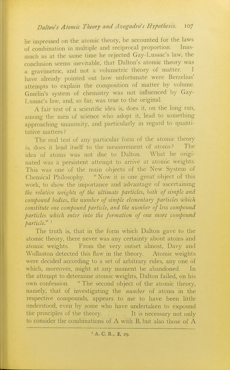 he impressed on the aloinic theory, he accounted for the laws of combination in muUiple and reciprocal proportion. Inas- much as at the same time he rejected Gay-Lussac's law, the conclusion seems inevitable, that Dalton's atomic theory was a gravimetric, and not a volumetric theory of matter. I have already pointed out how unfortunate were Berzelius' attempts to explain the composition of matter by volume. Gmelin's system of chemistry was not influenced by Gay- Lussac's law, and, so far, was true to the original. A fair test of a scientific idea is, does it, on the long run, among the men of science who adopt it, lead to something approaching unanimity, and particularly in regard to quanti- tative matters? The real test of any particular form of the atomic theory is, does it lend itself to the measurement of atoms? The idea of atoms was not due to Dalton. AVhat he origi- nated was a persistent attempt to arrive at atomic weights. This was one of the main objects of the New System of Chemical Philosophy.  Now it is one great' object of this work, to show the importance and advantage of ascertaining the relative weights of the ultimate particles, both of simple and compound bodies^ the number of simple elementary particles which constitute one compound particle, and the member of less compound particles which enter into the formation of one more compound particle.^' ' The truth is, that in the form which Dalton gave to the atomic theory, there never was any certainty about atoms and atomic weights. From the very outset almost, Davy and Wollaston detected this flaw in the theory. Atomic weights were decided according to a set of arbitrary rules, any one of which, moreover, might at any moment be abandoned. In the attempt to determine atomic weights, Dalton failed, on his own confession.  The second object of the atomic theory, namely, that of investigating the number of atoms in the respective compounds, appears to me to have been little imderstood, even by some who have undertaken to expound the principles of the theory. . . . It is necessary not only to consider the combinations of A with B, but also those of A ^ A. C. R., 2, 29.