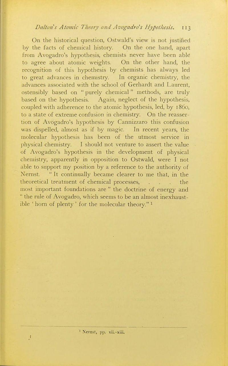 On the historical question, Ostwald's view is not justified by the facts of chemical history. On the one hand, apart from Avogadro's hypothesis, chemists never have been abl^ to agree about atomic weights. On the other hand, the recognition of this hypothesis by chemists has always led to great advances in chemistry. In organic chemistry, the advances associated with the school of Gerhardt and Laurent, ostensibly based on purely chemical methods, are truly based on the hypothesis. Again, neglect of the hypothesis, coupled with adherence to the atomic hypothesis, led, by 1860, to a state of extreme confusion in chemistry. On the reasser- tion of Avogadro's hypothesis by Cannizzaro this confusion was dispelled, almost as if by magic. In recent years, the molecular hypothesis has been of the utmost service in physical chemistry. I should not venture to assert the value of Avogadro's hypothesis in the development of physical chemistry, apparently in opposition to Ostwald, were I not able to support my position by a reference to the authority of Nernst. It continually became clearer to me that, in the theoretical treatment of chemical processes, . . . the most important foundations are the doctrine of energy and the rule of Avogadro, which seems to be an almost inexhaust- ible ' horn of plenty ' for the molecular theory. ^ ' Nernst, pp. xii.-xiii.
