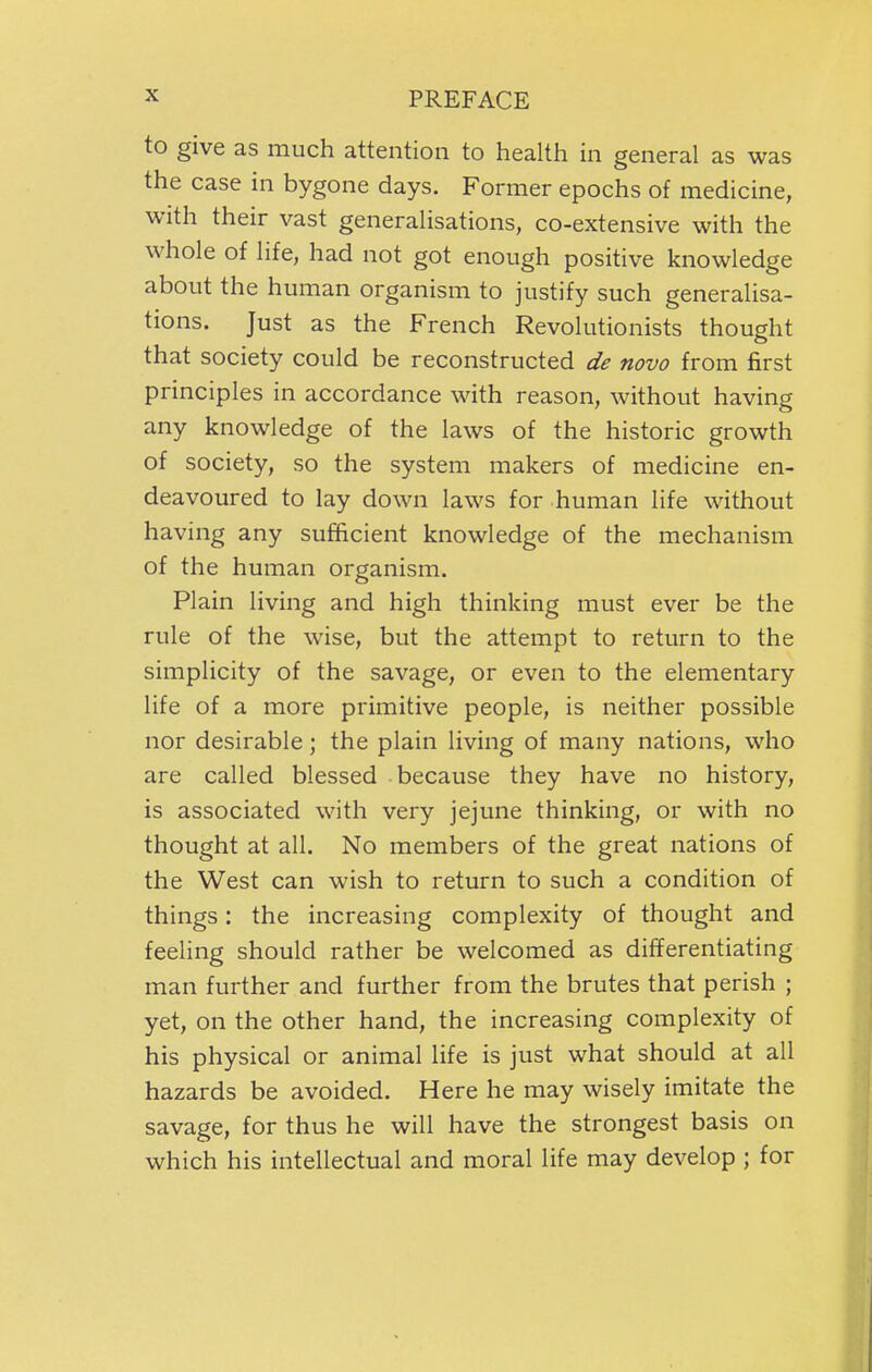 to give as much attention to health in general as was the case in bygone days. Former epochs of medicine, with their vast generalisations, co-extensive with the whole of life, had not got enough positive knowledge about the human organism to justify such generalisa- tions. Just as the French Revolutionists thought that society could be reconstructed de novo from first principles in accordance with reason, without having any knowledge of the laws of the historic growth of society, so the system makers of medicine en- deavoured to lay down laws for human life without having any sufficient knowledge of the mechanism of the human organism. Plain living and high thinking must ever be the rule of the wise, but the attempt to return to the simplicity of the savage, or even to the elementary life of a more primitive people, is neither possible nor desirable; the plain living of many nations, who are called blessed because they have no history, is associated with very jejune thinking, or with no thought at all. No members of the great nations of the West can wish to return to such a condition of things: the increasing complexity of thought and feeling should rather be welcomed as differentiating man further and further from the brutes that perish ; yet, on the other hand, the increasing complexity of his physical or animal life is just what should at all hazards be avoided. Here he may wisely imitate the savage, for thus he will have the strongest basis on which his intellectual and moral life may develop ; for