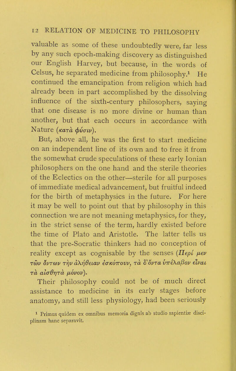 valuable as some of these undoubtedly were, far less by any such epoch-making discovery as distinguished our English Harvey, but because, in the words of Celsus, he separated medicine from philosophy.^ He continued the emancipation from religion which had already been in part accomplished by the dissolving influence of the sixth-century philosophers, saying that one disease is no more divine or human than another, but that each occurs in accordance with Nature (/cara t^vaiv). But, above all, he was the first to start medicine on an independent Hne of its own and to free it from the somewhat crude speculations of these early Ionian philosophers on the one hand and the sterile theories of the Eclectics on the other—sterile for all purposes of immediate medical advancement, but fruitful indeed for the birth of metaphysics in the future. For here it may be well to point out that by philosophy in this connection we are not meaning metaphysics, for they, in the strict sense of the term, hardly existed before the time of Plato and Aristotle. The latter tells us that the pre-Socratic thinkers had no conception of reality except as cognisable by the senses {UepL fiev TO)v ovTcov TTjv oXrjdeLav ecTKOTTOVv, ra B^ovra viriXa^ov elvat TO, alaOrjra fiovov). Their philosophy could not be of much direct assistance to medicine in its early stages before anatomy, and still less physiology, had been seriously 1 Primus quidem ex omnibus memoria dignis ab studio sapientiae disci- plinam banc separavit.