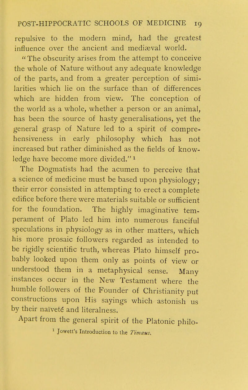 repulsive to the modern mind, had the greatest influence over the ancient and mediaeval world. The obscurity arises from the attempt to conceive the whole of Nature without any adequate knowledge of the parts, and from a greater perception of simi- larities which lie on the surface than of differences which are hidden from view. The conception of the world as a whole, whether a person or an animal, has been the source of hasty generalisations, yet the general grasp of Nature led to a spirit of compre- hensiveness in early philosophy which has not increased but rather diminished as the fields of know- ledge have become more divided. ^ The Dogmatists had the acumen to perceive that a science of medicine must be based upon physiology; their error consisted in attempting to erect a complete edifice before there were materials suitable or sufficient for the foundation. The highly imaginative tem- perament of Plato led him into numerous fanciful speculations in physiology as in other matters, which his more prosaic followers regarded as intended to be rigidly scientific truth, whereas Plato himself pro- bably looked upon them only as points of view or understood them in a metaphysical sense. Many instances occur in the New Testament where the humble followers of the Founder of Christianity put constructions upon His sayings which astonish us by their naivete and literalness. Apart from the general spirit of the Platonic philo- ' Jowett's Introduction to the Tiniaus.