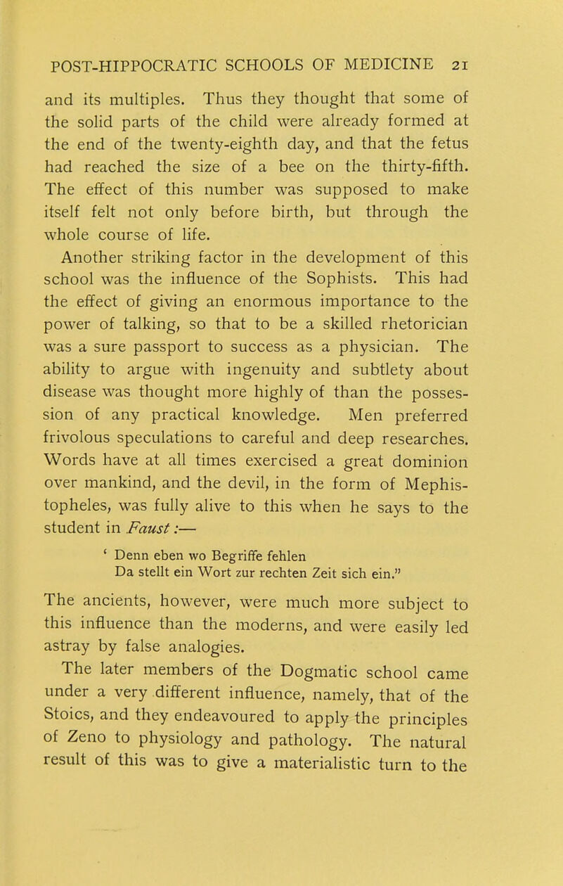 and its multiples. Thus they thought that some of the solid parts of the child were already formed at the end of the twenty-eighth day, and that the fetus had reached the size of a bee on the thirty-fifth. The effect of this number was supposed to make itself felt not only before birth, but through the whole course of life. Another striking factor in the development of this school was the influence of the Sophists. This had the effect of giving an enormous importance to the power of talking, so that to be a skilled rhetorician was a sure passport to success as a physician. The ability to argue with ingenuity and subtlety about disease was thought more highly of than the posses- sion of any practical knowledge. Men preferred frivolous speculations to careful and deep researches. Words have at all times exercised a great dominion over mankind, and the devil, in the form of Mephis- topheles, was fully alive to this when he says to the student in Faust:— ' Denn eben wo Begriffe fehlen Da stellt ein Wort zur rechten Zeit sich ein. The ancients, however, were much more subject to this influence than the moderns, and were easily led astray by false analogies. The later members of the Dogmatic school came under a very different influence, namely, that of the Stoics, and they endeavoured to apply the principles of Zeno to physiology and pathology. The natural result of this was to give a materialistic turn to the