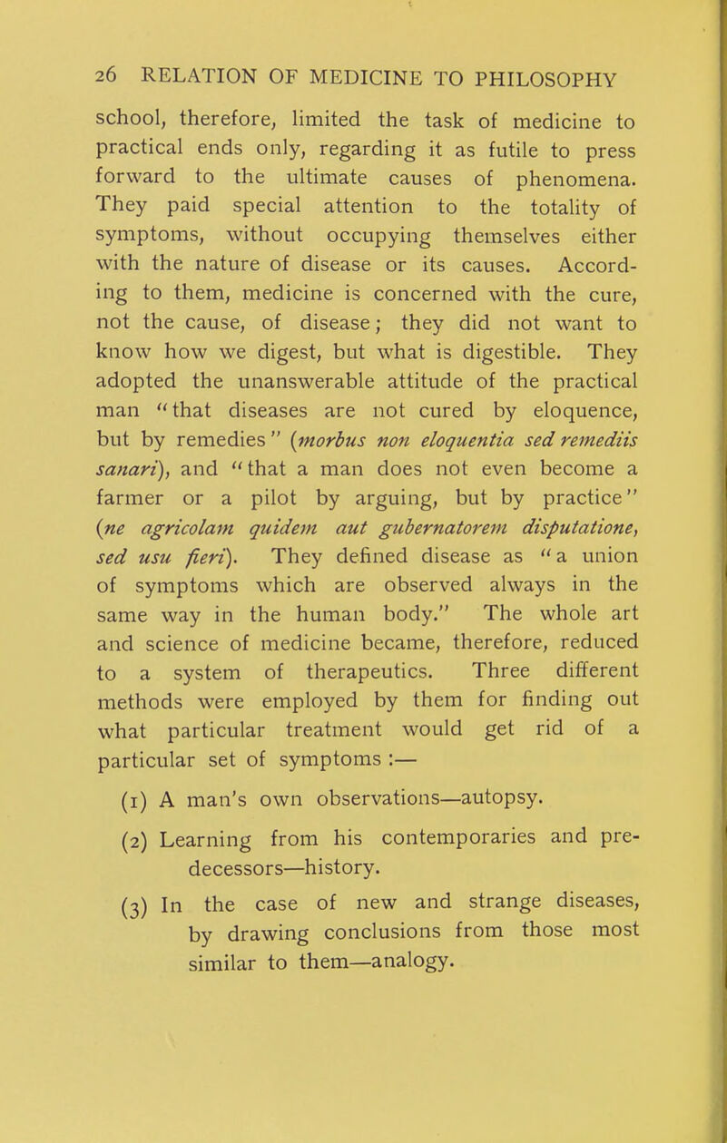 school, therefore, limited the task of medicine to practical ends only, regarding it as futile to press forward to the ultimate causes of phenomena. They paid special attention to the totality of symptoms, without occupying themselves either with the nature of disease or its causes. Accord- ing to them, medicine is concerned with the cure, not the cause, of disease; they did not want to know how we digest, but what is digestible. They adopted the unanswerable attitude of the practical man that diseases are not cured by eloquence, but by remedies  {morbus non eloquentia sed remediis sanari), and  that a man does not even become a farmer or a pilot by arguing, but by practice {ne agricolam quidem aut giibernatorem dispuiaiione, sed usu fieri). They defined disease as  a union of symptoms which are observed always in the same way in the human body. The whole art and science of medicine became, therefore, reduced to a system of therapeutics. Three different methods were employed by them for finding out what particular treatment would get rid of a particular set of symptoms :— (1) A man's own observations—autopsy. (2) Learning from his contemporaries and pre- decessors—history. (3) In the case of new and strange diseases, by drawing conclusions from those most similar to them—analogy.