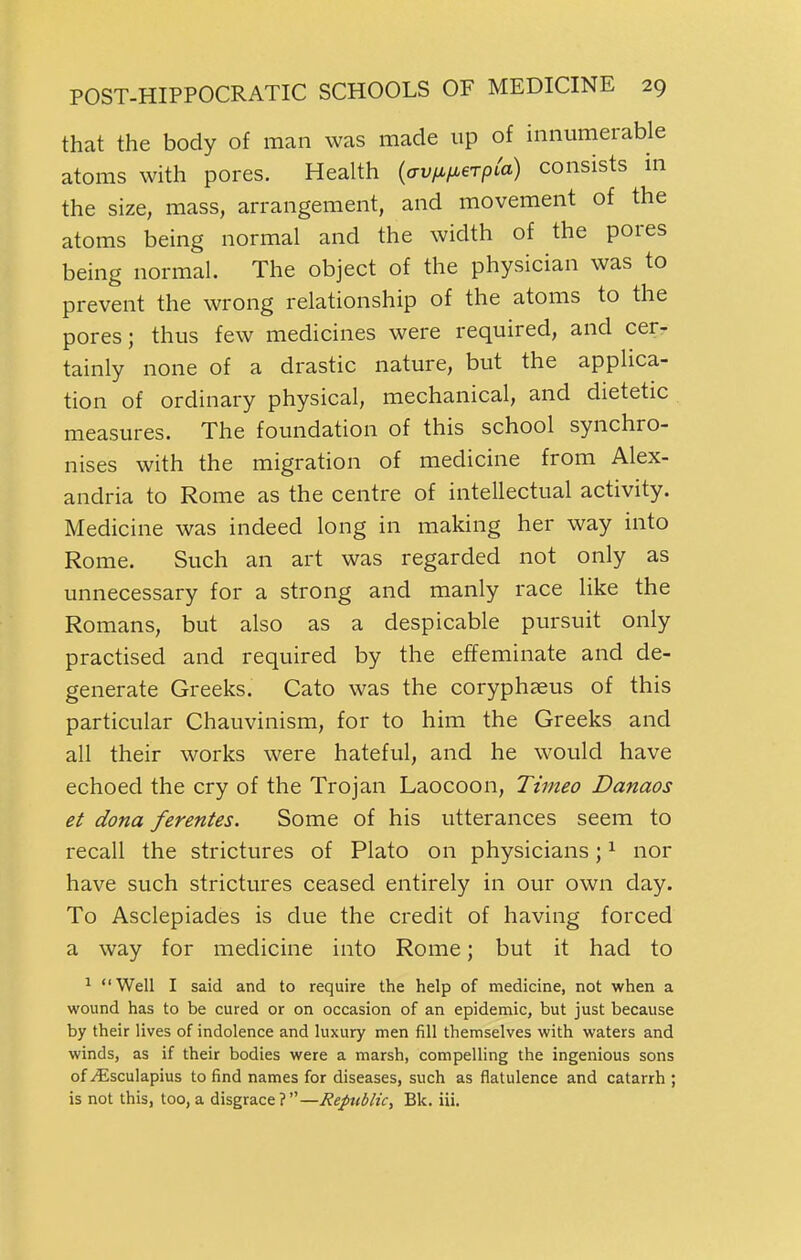 that the body of man was made up of innumerable atoms with pores. Health {av/^fierpia) consists m the size, mass, arrangement, and movement of the atoms being normal and the width of the pores being normal. The object of the physician was to prevent the wrong relationship of the atoms to the pores; thus few medicines were required, and cer- tainly none of a drastic nature, but the applica- tion of ordinary physical, mechanical, and dietetic measures. The foundation of this school synchro- nises with the migration of medicine from Alex- andria to Rome as the centre of intellectual activity. Medicine was indeed long in making her way into Rome. Such an art was regarded not only as unnecessary for a strong and manly race like the Romans, but also as a despicable pursuit only practised and required by the effeminate and de- generate Greeks. Cato was the coryphaeus of this particular Chauvinism, for to him the Greeks and all their works were hateful, and he would have echoed the cry of the Trojan Laocoon, Timeo Danaos et dona ferentes. Some of his utterances seem to recall the strictures of Plato on physicians; ^ nor have such strictures ceased entirely in our own day. To Asclepiades is due the credit of having forced a way for medicine into Rome; but it had to 1 Well I said and to require the help of medicine, not when a wound has to be cured or on occasion of an epidemic, but just because by their lives of indolence and luxury men fill themselves with waters and winds, as if their bodies were a marsh, compelling the ingenious sons of i^sculapius to find names for diseases, such as flatulence and catarrh ; is not this, too, a disgrace ? Bk. iii.