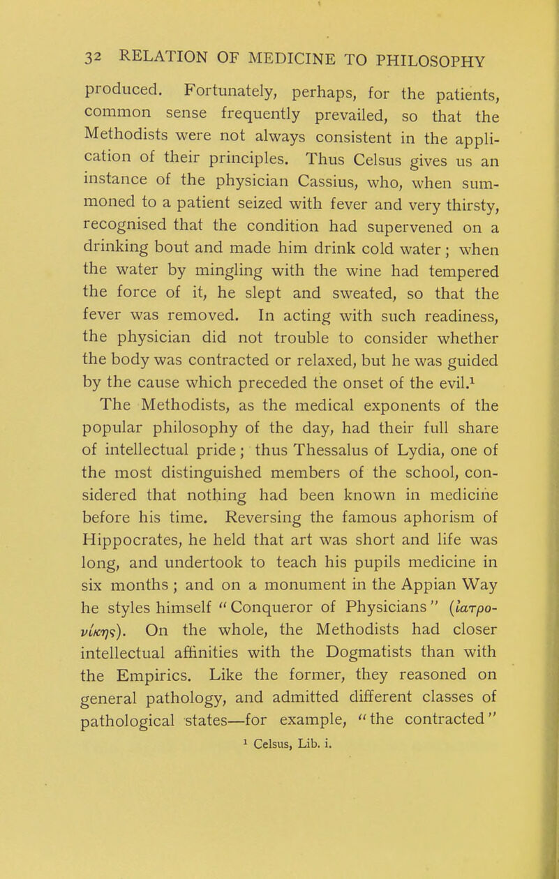 produced. Fortunately, perhaps, for the patients, common sense frequently prevailed, so that the Methodists were not always consistent in the appli- cation of their principles. Thus Celsus gives us an instance of the physician Cassius, who, when sum- moned to a patient seized with fever and very thirsty, recognised that the condition had supervened on a drinking bout and made him drink cold water; when the water by mingling with the wine had tempered the force of it, he slept and sweated, so that the fever was removed. In acting with such readiness, the physician did not trouble to consider whether the body was contracted or relaxed, but he was guided by the cause which preceded the onset of the evil.^ The Methodists, as the medical exponents of the popular philosophy of the day, had their full share of intellectual pride; thus Thessalus of Lydia, one of the most distinguished members of the school, con- sidered that nothing had been known in medicine before his time. Reversing the famous aphorism of Hippocrates, he held that art was short and life was long, and undertook to teach his pupils medicine in six months ; and on a monument in the Appian Way he styles himself  Conqueror of Physicians  {larpo- vtK7]<;). On the whole, the Methodists had closer intellectual afiBinities with the Dogmatists than with the Empirics. Like the former, they reasoned on general pathology, and admitted different classes of pathological states—for example, the contracted * Celsus, Lib. i.