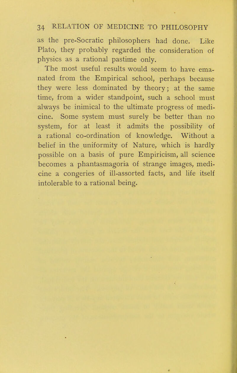 1 34 RELATION OF MEDICINE TO PHILOSOPHY as the pre-Socratic philosophers had done. Like Plato, they probably regarded the consideration of physics as a rational pastime only. The most useful results would seem to have ema- nated from the Empirical school, perhaps because they were less dominated by theory; at the same time, from a wider standpoint, such a school must always be inimical to the ultimate progress of medi- cine. Some system must surely be better than no system, for at least it admits the possibility of a rational co-ordination of knowledge. Without a belief in the uniformity of Nature, which is hardly possible on a basis of pure Empiricism, all science becomes a phantasmagoria of strange images, medi- cine a congeries of ill-assorted facts, and life itself intolerable to a rational being. 4