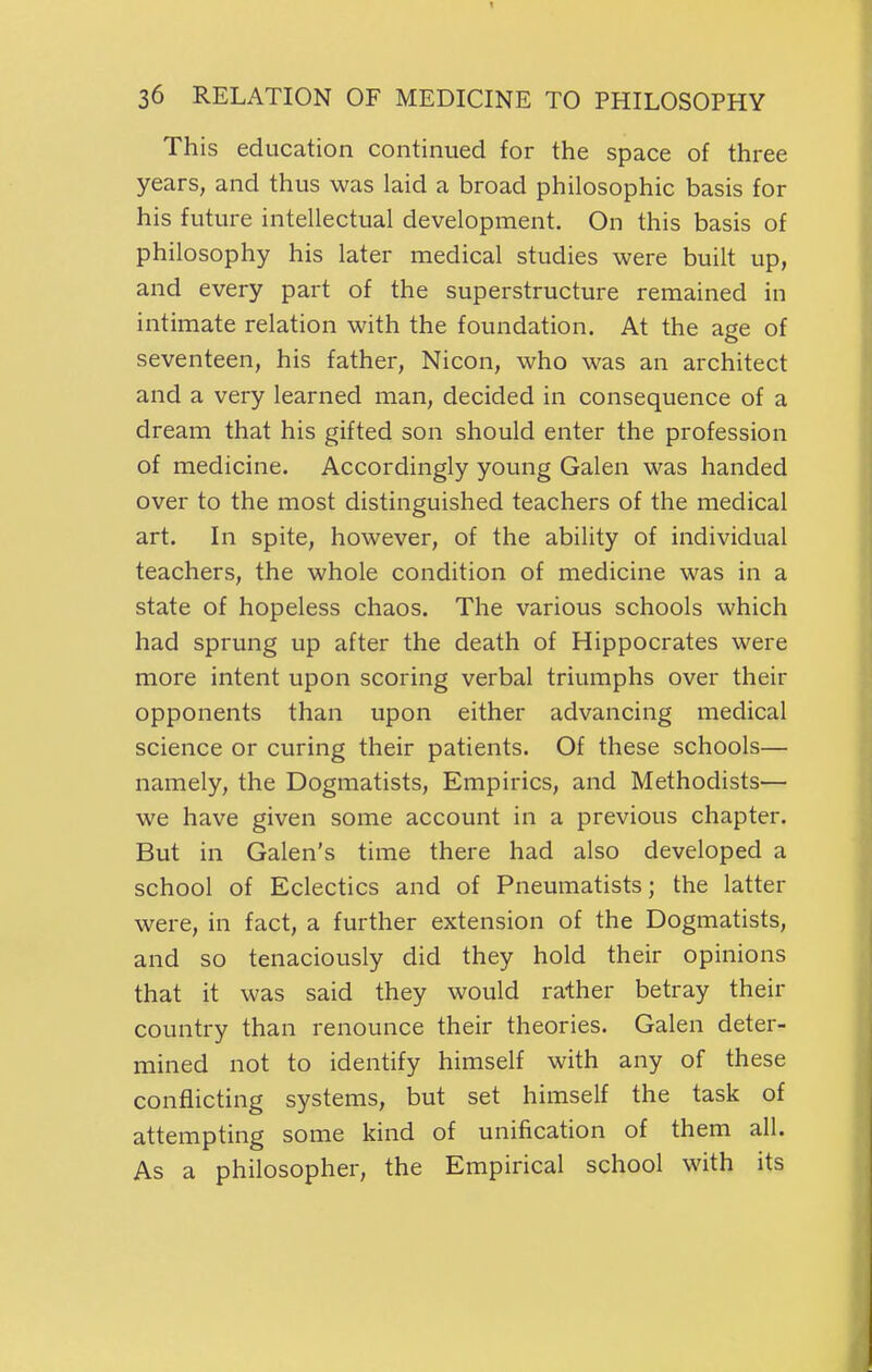 This education continued for the space of three years, and thus was laid a broad philosophic basis for his future intellectual development. On this basis of philosophy his later medical studies were built up, and every part of the superstructure remained in intimate relation with the foundation. At the age of seventeen, his father, Nicon, who was an architect and a very learned man, decided in consequence of a dream that his gifted son should enter the profession of medicine. Accordingly young Galen was handed over to the most distinguished teachers of the medical art. In spite, however, of the ability of individual teachers, the whole condition of medicine was in a state of hopeless chaos. The various schools which had sprung up after the death of Hippocrates were more intent upon scoring verbal triumphs over their opponents than upon either advancing medical science or curing their patients. Of these schools— namely, the Dogmatists, Empirics, and Methodists— we have given some account in a previous chapter. But in Galen's time there had also developed a school of Eclectics and of Pneumatists; the latter were, in fact, a further extension of the Dogmatists, and so tenaciously did they hold their opinions that it was said they would rather betray their country than renounce their theories. Galen deter- mined not to identify himself with any of these conflicting systems, but set himself the task of attempting some kind of unification of them all. As a philosopher, the Empirical school with its