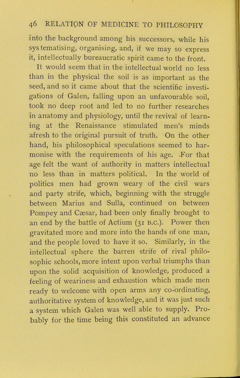 into the background among his successors, while his systematising, organising, and, if we may so express it, intellectually bureaucratic spirit came to the front. It would seem that in the intellectual world no less than in the physical the soil is as important as the seed, and so it came about that the scientific investi- gations of Galen, falling upon an unfavourable soil, took no deep root and led to no further researches in anatomy and physiology, until the revival of learn- ing at the Renaissance stimulated men's minds afresh to the original pursuit of truth. On the other hand, his philosophical speculations seemed to har- monise with the requirements of his age. -For that age felt the want of authority in matters intellectual no less than in matters political. In the world of politics men had grown weary of the civil wars and party strife, which, beginning with the struggle between Marius and Sulla, continued on between Pompey and Caesar, had been only finally brought to an end by the battle of Actium (31 B.C.). Power then gravitated more and more into the hands of one man, and the people loved to have it so. Similarly, in the intellectual sphere the barren strife of rival philo- sophic schools, more intent upon verbal triumphs than upon the solid acquisition of knowledge, produced a feeling of weariness and exhaustion which made men ready to welcome with open arms any co-ordinating, authoritative system of knowledge, and it was just such a system which Galen was well able to supply. Pro- bably for the time being this constituted an advance