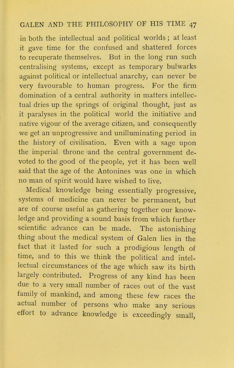 in both the intellectual and political worlds; at least it gave time for the confused and shattered forces to recuperate themselves. But in the long run such centralising systems, except as temporary bulwarks against political or intellectual anarchy, can never be very favourable to human progress. For the firm domination of a central authority in matters intellec- tual dries up the springs of original thought, just as it paralyses in the political world the initiative and native vigour of the average citizen, and consequently we get an unprogressive and unilluminating period in the history of civilisation. Even with a sage upon the imperial throne land the central government de- voted to the good of the people, yet it has been well said that the age of the Antonines was one in which no man of spirit would have wished to live. Medical knowledge being essentially progressive, systems of medicine can never be permanent, but are of course useful as gathering together our know- ledge and providing a sound basis from which further scientific advance can be made. The astonishing thing about the medical system of Galen lies in the fact that it lasted for such a prodigious length of time, and to this we think the political and intel- lectual circumstances of the age which saw its birth largely contributed. Progress of any kind has been due to a very small number of races out of the vast family of mankind, and among these few races the actual number of persons who make any serious effort to advance knowledge is exceedingly small,