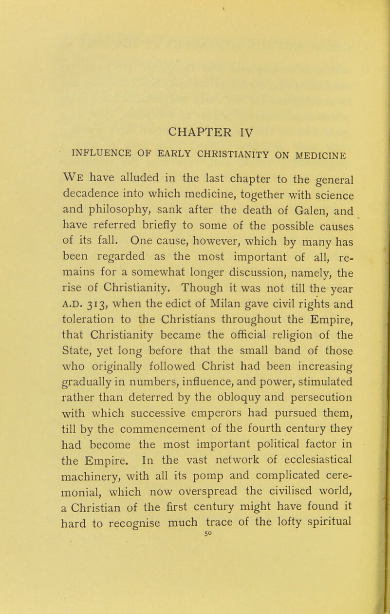 CHAPTER IV INFLUENCE OF EARLY CHRISTIANITY ON MEDICINE We have alluded in the last chapter to the general decadence into which medicine, together with science and philosophy, sank after the death of Galen, and have referred briefly to some of the possible causes of its fall. One cause, however, which by many has been regarded as the most important of all, re- mains for a somewhat longer discussion, namely, the rise of Christianity. Though it was not till the year A.D. 313, when the edict of Milan gave civil rights and toleration to the Christians throughout the Empire, that Christianity became the official religion of the State, yet long before that the small band of those who originally followed Christ had been increasing gradually in numbers, influence, and power, stimulated rather than deterred by the obloquy and persecution with which successive emperors had pursued them, till by the commencement of the fourth century they had become the most important political factor in the Empire. In the vast network of ecclesiastical machinery, with all its pomp and complicated cere- monial, which now overspread the civilised world, a Christian of the first century might have found it hard to recognise much trace of the lofty spiritual