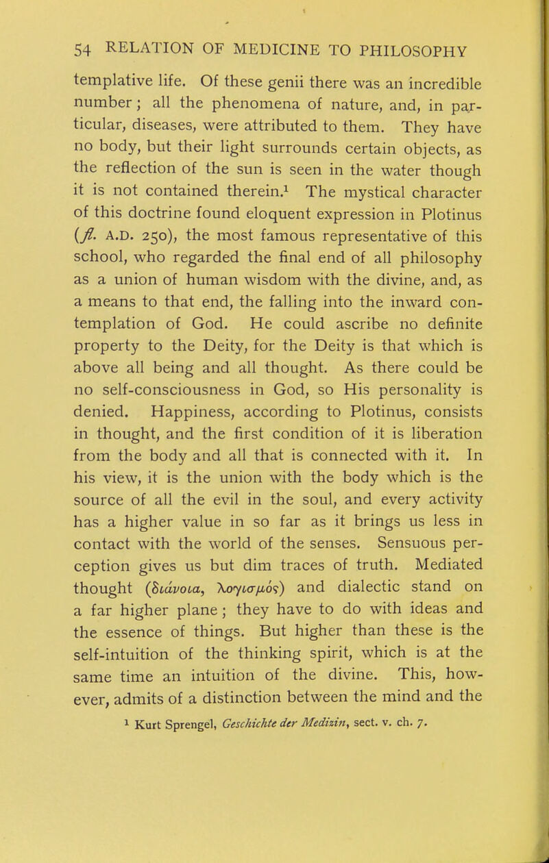 templative life. Of these genii there was an incredible number; all the phenomena of nature, and, in par- ticular, diseases, were attributed to them. They have no body, but their light surrounds certain objects, as the reflection of the sun is seen in the water though it is not contained therein.^ The mystical character of this doctrine found eloquent expression in Plotinus {fl. A.D. 250), the most famous representative of this school, who regarded the final end of all philosophy as a union of human wisdom with the divine, and, as a means to that end, the falling into the inward con- templation of God. He could ascribe no definite property to the Deity, for the Deity is that which is above all being and all thought. As there could be no self-consciousness in God, so His personality is denied. Happiness, according to Plotinus, consists in thought, and the first condition of it is liberation from the body and all that is connected with it. In his view, it is the union with the body which is the source of all the evil in the soul, and every activity has a higher value in so far as it brings us less in contact with the world of the senses. Sensuous per- ception gives us but dim traces of truth. Mediated thought {hiavoia, Xoyia/io';) and dialectic stand on a far higher plane; they have to do with ideas and the essence of things. But higher than these is the self-intuition of the thinking spirit, which is at the same time an intuition of the divine. This, how- ever, admits of a distinction between the mind and the