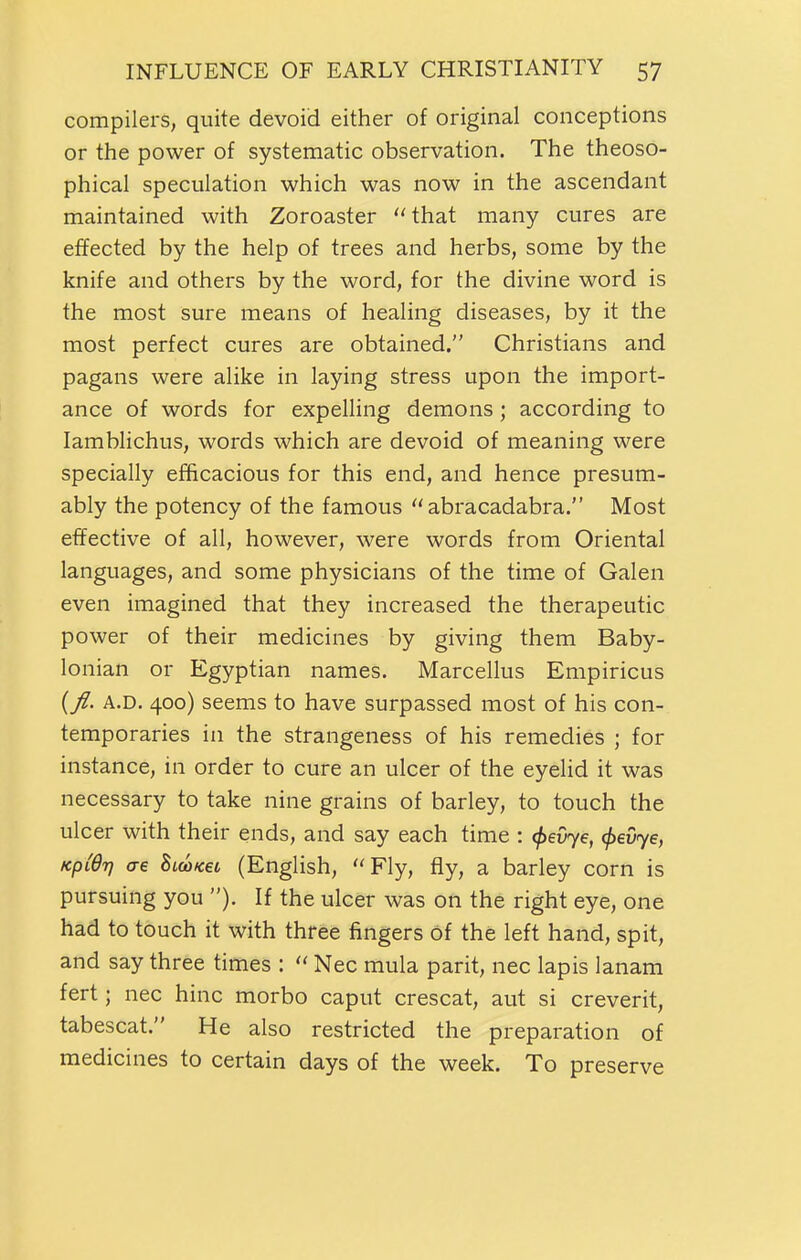 compilers, quite devoid either of original conceptions or the power of systematic observation. The theoso- phical speculation which was now in the ascendant maintained with Zoroaster  that many cures are effected by the help of trees and herbs, some by the knife and others by the word, for the divine word is the most sure means of healing diseases, by it the most perfect cures are obtained. Christians and pagans were alike in laying stress upon the import- ance of words for expelling demons; according to lamblichus, words which are devoid of meaning were specially efficacious for this end, and hence presum- ably the potency of the famous abracadabra. Most effective of all, however, were words from Oriental languages, and some physicians of the time of Galen even imagined that they increased the therapeutic power of their medicines by giving them Baby- lonian or Egyptian names. Marcellus Empiricus {fl. A.D. 400) seems to have surpassed most of his con- temporaries in the strangeness of his remedies ; for instance, in order to cure an ulcer of the eyelid it was necessary to take nine grains of barley, to touch the ulcer with their ends, and say each time : ^eOye, 0ey7e, KpiQi) ae hmKei (English, Fly, fly, a barley corn is pursuing you If the ulcer was on the right eye, one had to touch it with three fingers of the left hand, spit, and say three times :  Nec mula parit, nec lapis lanam fert; nec hinc morbo caput crescat, aut si creverit, tabescat. He also restricted the preparation of medicines to certain days of the week. To preserve