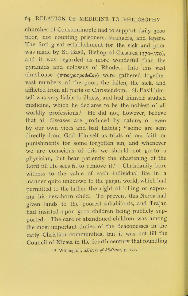 churches of Constantinople had to support daily 3000 poor, not counting prisoners, strangers, and lepers. The first great establishment for the sick and poor was made by St. Basil, Bishop of Caesarea (370-379), and it was regarded as more wonderful than the pyramids and colossus of Rhodes. Into this vast almshouse {'iTTa)-)((DTpo^eZov) were gathered together vast numbers of the poor, the fallen, the sick, and afflicted from all parts of Christendom. St. Basil him- self was very liable to illness, and had himself studied medicine, which he declares to be the noblest of all worldly professions.^ He did not, however, believe that all diseases are produced by nature, or even by our own vices and bad habits ;  some are sent directly from God Himself as trials of our faith or punishments for some forgotten sin, and whenever we are conscious of this we should not go to a physician, but bear patiently the chastening of the Lord till He sees fit to remove it. Christianity bore witness to the value of each individual life in a manner quite unknown to the pagan world, which had permitted to the father the right of killing or expos- ing his new-born child. To prevent this Nerva had given lands to the poorest inhabitants, and Trajan had insisted upon 5000 children being publicly sup- ported. The care of abandoned children was among the most important duties of the deaconesses in the early Christian communities, but it was not till the Council of Nicjea in the fourth century that foundling 1 Withington, History of Medicine,-p. 121.