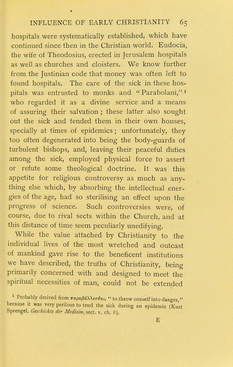 hospitals were systematically established, which have continued since then in the Christian world. Eudocia, the wife of Theodosius, erected in Jerusalem hospitals as well as churches and cloisters. We know further from the Justinian code that money was often left to found hospitals. The care of the sick in these hos- pitals was entrusted to monks and  Parabolani, ^ who regarded it as a divine service and a means of assuring their salvation ; these latter also sought out the sick and tended them in their own houses, specially at times of epidemics; unfortunately, they too often degenerated into being the body-guards of turbulent bishops, and, leaving their peaceful duties among the sick, employed physical force to assert or refute some theological doctrine. It was this appetite for religious controversy as much as any- thing else which, by absorbing the intellectual ener- gies of the age, had so sterilising an effect upon the progress of science. Such controversies were, of course, due to rival sects within the Church, and at this distance of time seem peculiarly unedifying. While the value attached by Christianity to the individual lives of the most wretched and outcast of mankind gave rise to the beneficent institutions we have described, the truths of Christianity, being primarily concerned with and designed to meet the spiritual necessities of man, could not be extended ^ Probably derived from wapapdWeaOai,  to throw oneself into danger, because it was very perilous to tend the sick during an epidemic (Kurt Sprengel, Geschichte der Medizin, sect. v. ch. 8). E