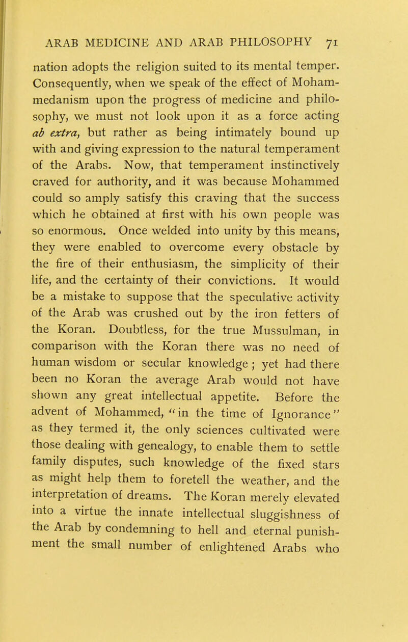 nation adopts the religion suited to its mental temper. Consequently, when we speak of the effect of Moham- medanism upon the progress of medicine and philo- sophy, we must not look upon it as a force acting ab extra, but rather as being intimately bound up with and giving expression to the natural temperament of the Arabs. Now, that temperament instinctively craved for authority, and it was because Mohammed could so amply satisfy this craving that the success which he obtained at first with his own people was so enormous. Once welded into unity by this means, they were enabled to overcome every obstacle by the fire of their enthusiasm, the simplicity of their life, and the certainty of their convictions. It would be a mistake to suppose that the speculative activity of the Arab was crushed out by the iron fetters of the Koran. Doubtless, for the true Mussulman, in comparison with the Koran there was no need of human wisdom or secular knowledge; yet had there been no Koran the average Arab would not have shown any great intellectual appetite. Before the advent of Mohammed,  in the time of Ignorance as they termed it, the only sciences cultivated were those dealing with genealogy, to enable them to settle family disputes, such knowledge of the fixed stars as might help them to foretell the weather, and the interpretation of dreams. The Koran merely elevated into a virtue the innate intellectual sluggishness of the Arab by condemning to hell and eternal punish- ment the small number of enlightened Arabs who