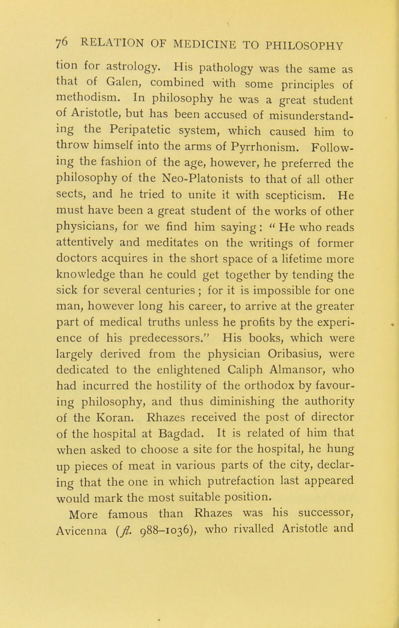 tion for astrology. His pathology was the same as that of Galen, combined with some principles of methodism. In philosophy he was a great student of Aristotle, but has been accused of misunderstand- ing the Peripatetic system, which caused him to throw himself into the arms of Pyrrhonism. Follow- ing the fashion of the age, however, he preferred the philosophy of the Neo-Platonists to that of all other sects, and he tried to unite it with scepticism. He must have been a great student of the works of other physicians, for we find him saying:  He who reads attentively and meditates on the writings of former doctors acquires in the short space of a lifetime more knowledge than he could get together by tending the sick for several centuries ; for it is impossible for one man, however long his career, to arrive at the greater part of medical truths unless he profits by the experi- ence of his predecessors. His books, which were largely derived from the physician Oribasius, were dedicated to the enlightened Caliph Almansor, who had incurred the hostility of the orthodox by favour- ing philosophy, and thus diminishing the authority of the Koran. Rhazes received the post of director of the hospital at Bagdad. It is related of him that when asked to choose a site for the hospital, he hung up pieces of meat in various parts of the city, declar- ing that the one in which putrefaction last appeared would mark the most suitable position. More famous than Rhazes was his successor, Avicenna (/. 988-1036), who rivalled Aristotle and