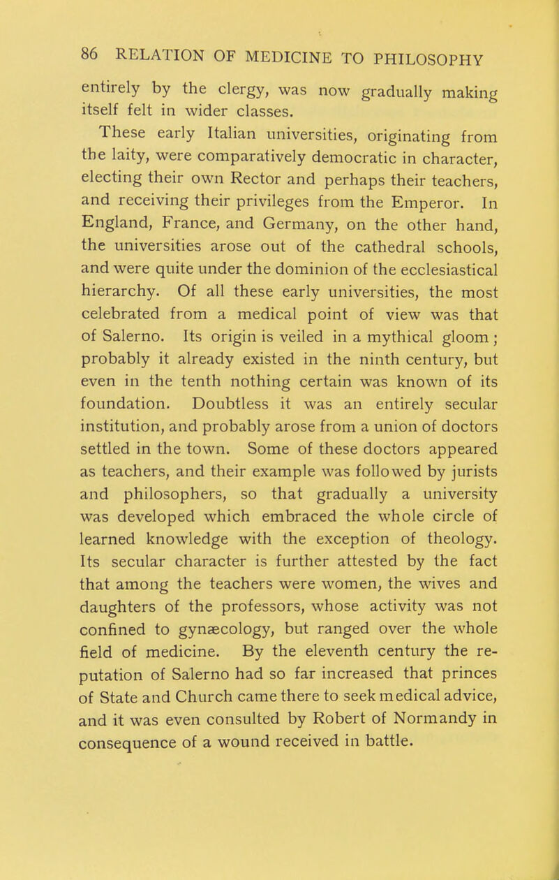 entirely by the clergy, was now gradually making itself felt in wider classes. These early Italian universities, originating from the laity, were comparatively democratic in character, electing their own Rector and perhaps their teachers, and receiving their privileges from the Emperor. In England, France, and Germany, on the other hand, the universities arose out of the cathedral schools, and were quite under the dominion of the ecclesiastical hierarchy. Of all these early universities, the most celebrated from a medical point of view was that of Salerno. Its origin is veiled in a mythical gloom ; probably it already existed in the ninth century, but even in the tenth nothing certain was known of its foundation. Doubtless it was an entirely secular institution, and probably arose from a union of doctors settled in the town. Some of these doctors appeared as teachers, and their example was followed by jurists and philosophers, so that gradually a university was developed which embraced the whole circle of learned knowledge with the exception of theology. Its secular character is further attested by the fact that among the teachers were women, the wives and daughters of the professors, whose activity was not confined to gynaecology, but ranged over the whole field of medicine. By the eleventh century the re- putation of Salerno had so far increased that princes of State and Church came there to seek medical advice, and it was even consulted by Robert of Normandy in consequence of a wound received in battle.