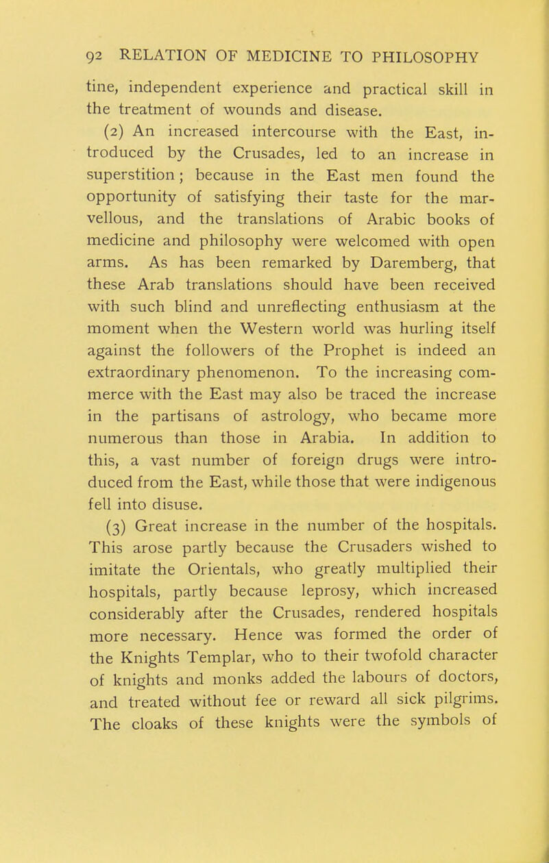 tine, independent experience and practical skill in the treatment of wounds and disease. (2) An increased intercourse with the East, in- troduced by the Crusades, led to an increase in superstition; because in the East men found the opportunity of satisfying their taste for the mar- vellous, and the translations of Arabic books of medicine and philosophy were welcomed with open arms. As has been remarked by Daremberg, that these Arab translations should have been received with such blind and unreflecting enthusiasm at the moment when the Western world was hurling itself against the followers of the Prophet is indeed an extraordinary phenomenon. To the increasing com- merce with the East may also be traced the increase in the partisans of astrology, who became more numerous than those in Arabia. In addition to this, a vast number of foreign drugs were intro- duced from the East, while those that were indigenous fell into disuse. (3) Great increase in the number of the hospitals. This arose partly because the Crusaders wished to imitate the Orientals, who greatly multiplied their hospitals, partly because leprosy, which increased considerably after the Crusades, rendered hospitals more necessary. Hence was formed the order of the Knights Templar, who to their twofold character of knights and monks added the labours of doctors, and treated without fee or reward all sick pilgrims. The cloaks of these knights were the symbols of