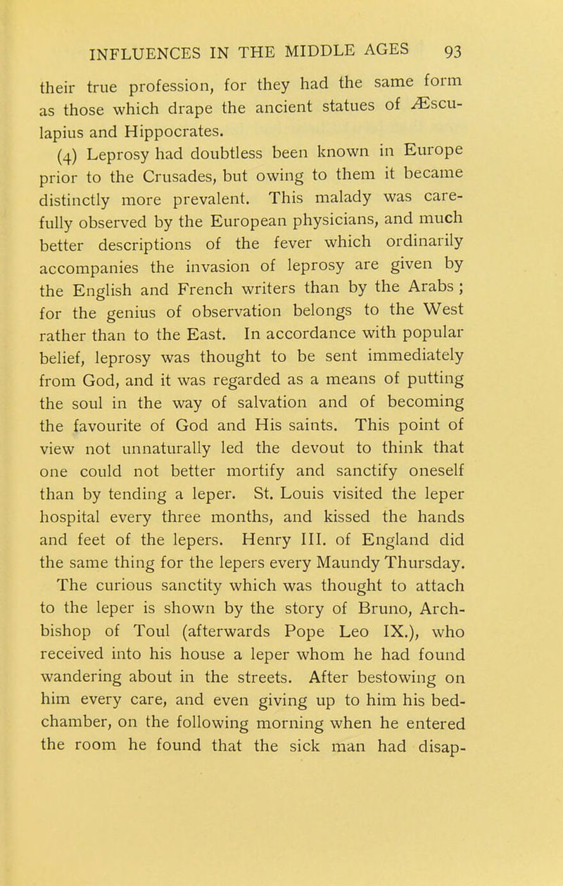 their true profession, for they had the same form as those which drape the ancient statues of ^scu- lapius and Hippocrates. (4) Leprosy had doubtless been known in Europe prior to the Crusades, but owing to them it became distinctly more prevalent. This malady was care- fully observed by the European physicians, and much better descriptions of the fever which ordinarily accompanies the invasion of leprosy are given by the English and French writers than by the Arabs ; for the genius of observation belongs to the West rather than to the East. In accordance with popular belief, leprosy was thought to be sent immediately from God, and it was regarded as a means of putting the soul in the way of salvation and of becoming the favourite of God and His saints. This point of view not unnaturally led the devout to think that one could not better mortify and sanctify oneself than by tending a leper. St. Louis visited the leper hospital every three months, and kissed the hands and feet of the lepers. Henry III. of England did the same thing for the lepers every Maundy Thursday. The curious sanctity which was thought to attach to the leper is shown by the story of Bruno, Arch- bishop of Toul (afterwards Pope Leo IX.), who received into his house a leper whom he had found wandering about in the streets. After bestowing on him every care, and even giving up to him his bed- chamber, on the following morning when he entered the room he found that the sick man had disap-