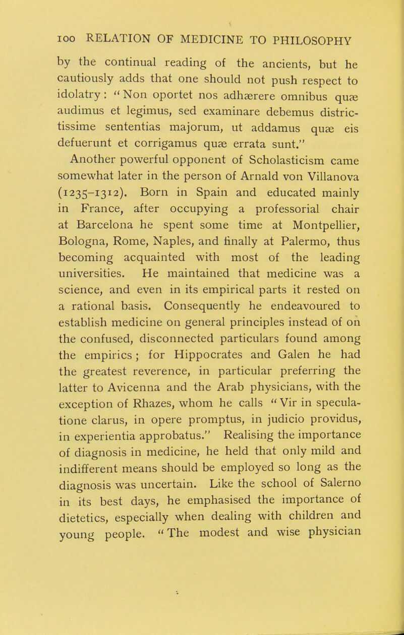 by the continual reading of the ancients, but he cautiously adds that one should not push respect to idolatry:  Non oportet nos adhaerere omnibus quje audimus et legimus, sed examinare debemus distric- tissime sententias majorum, ut addamus quse eis defuerunt et corrigamus quae errata sunt. Another powerful opponent of Scholasticism came somewhat later in the person of Arnald von Villanova (1235-1312). Born in Spain and educated mainly in France, after occupying a professorial chair at Barcelona he spent some time at Montpellier, Bologna, Rome, Naples, and finally at Palermo, thus becoming acquainted with most of the leading universities. He maintained that medicine was a science, and even in its empirical parts it rested on a rational basis. Consequently he endeavoured to establish medicine on general principles instead of on the confused, disconnected particulars found among the empirics; for Hippocrates and Galen he had the greatest reverence, in particular preferring the latter to Avicenna and the Arab physicians, with the exception of Rhazes, whom he calls  Vir in specula- tione clarus, in opere promptus, in judicio providus, in experientia approbatus. Realising the importance of diagnosis in medicine, he held that only mild and indifferent means should be employed so long as the diagnosis was uncertain. Like the school of Salerno in its best days, he emphasised the importance of dietetics, especially when dealing with children and young people. The modest and wise physician