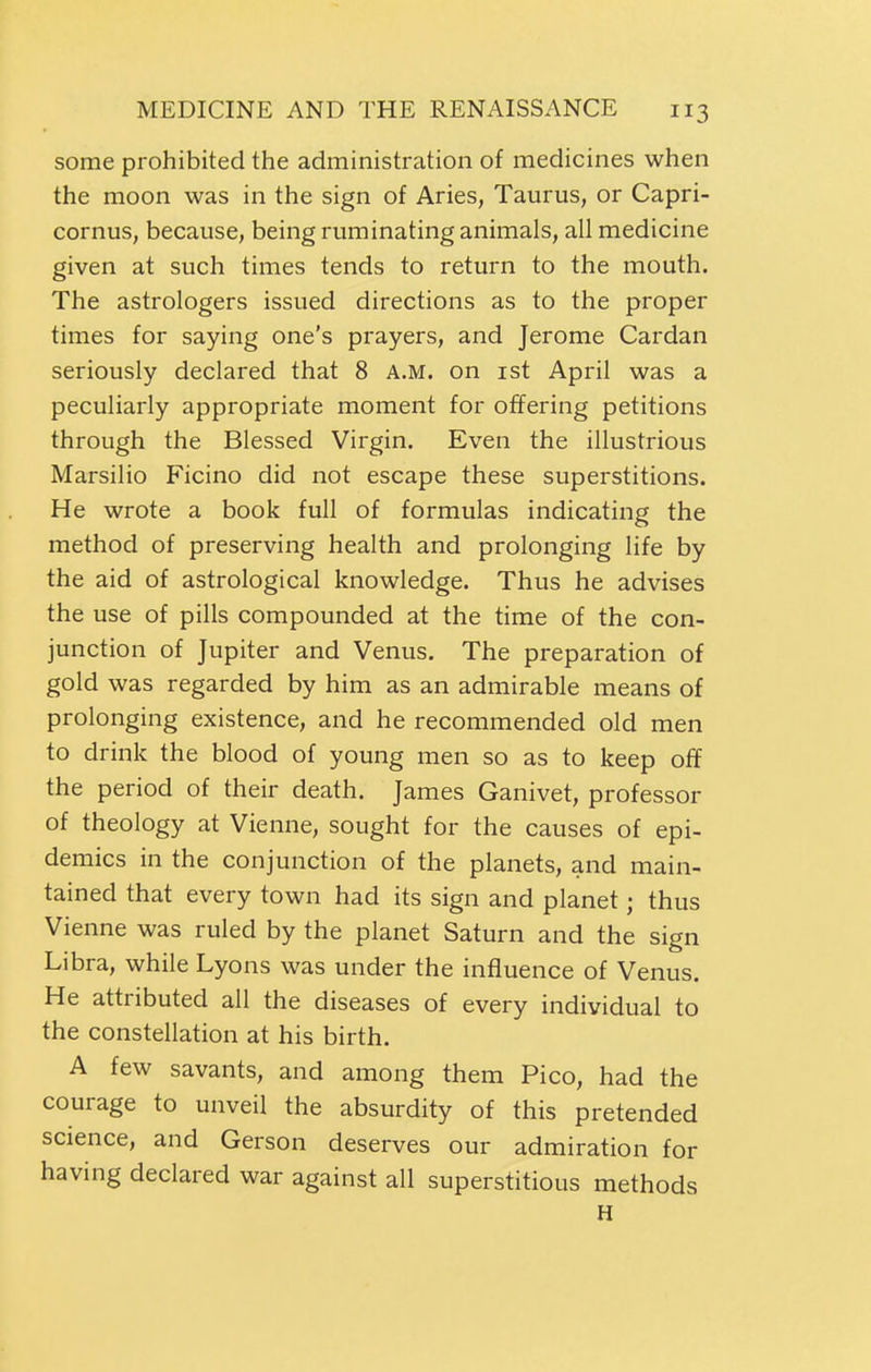 some prohibited the administration of medicines when the moon was in the sign of Aries, Taurus, or Capri- cornus, because, being ruminating animals, all medicine given at such times tends to return to the mouth. The astrologers issued directions as to the proper times for saying one's prayers, and Jerome Cardan seriously declared that 8 A.M. on ist April was a peculiarly appropriate moment for offering petitions through the Blessed Virgin. Even the illustrious Marsilio Ficino did not escape these superstitions. He wrote a book full of formulas indicating the method of preserving health and prolonging life by the aid of astrological knowledge. Thus he advises the use of pills compounded at the time of the con- junction of Jupiter and Venus. The preparation of gold was regarded by him as an admirable means of prolonging existence, and he recommended old men to drink the blood of young men so as to keep off the period of their death. James Ganivet, professor of theology at Vienne, sought for the causes of epi- demics in the conjunction of the planets, and main- tained that every town had its sign and planet; thus Vienne was ruled by the planet Saturn and the sign Libra, while Lyons was under the influence of Venus. He attributed all the diseases of every individual to the constellation at his birth. A few savants, and among them Pico, had the courage to unveil the absurdity of this pretended science, and Gerson deserves our admiration for having declared war against all superstitious methods H