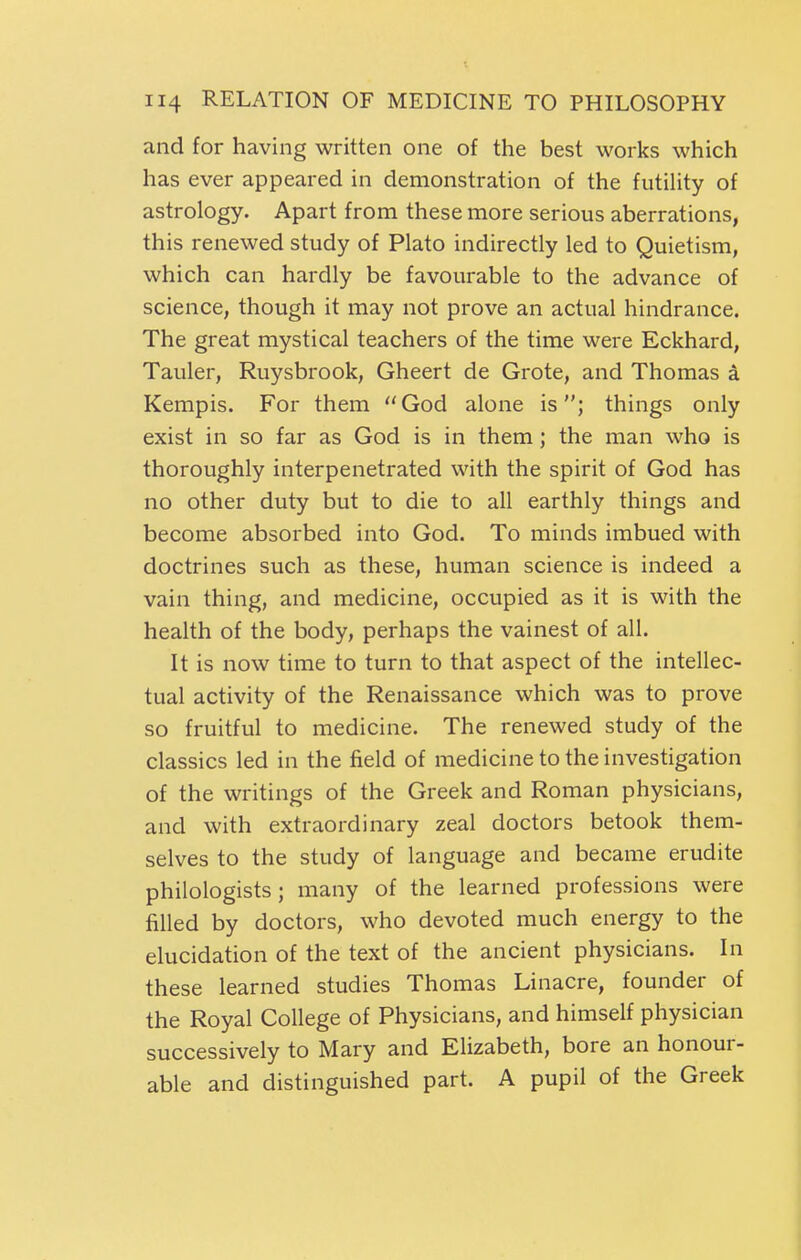 and for having written one of the best works which has ever appeared in demonstration of the futility of astrology. Apart from these more serious aberrations, this renewed study of Plato indirectly led to Quietism, which can hardly be favourable to the advance of science, though it may not prove an actual hindrance. The great mystical teachers of the time were Eckhard, Tauler, Ruysbrook, Gheert de Grote, and Thomas a Kempis. For them God alone is; things only exist in so far as God is in them; the man who is thoroughly interpenetrated with the spirit of God has no other duty but to die to all earthly things and become absorbed into God. To minds imbued with doctrines such as these, human science is indeed a vain thing, and medicine, occupied as it is with the health of the body, perhaps the vainest of all. It is now time to turn to that aspect of the intellec- tual activity of the Renaissance which was to prove so fruitful to medicine. The renewed study of the classics led in the field of medicine to the investigation of the writings of the Greek and Roman physicians, and with extraordinary zeal doctors betook them- selves to the study of language and became erudite philologists; many of the learned professions were filled by doctors, who devoted much energy to the elucidation of the text of the ancient physicians. In these learned studies Thomas Linacre, founder of the Royal College of Physicians, and himself physician successively to Mary and Elizabeth, bore an honour- able and distinguished part. A pupil of the Greek