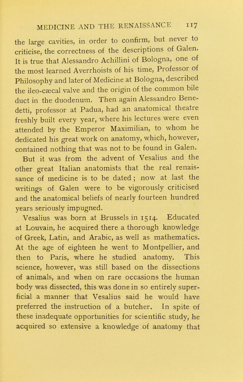 the large cavities, in order to confirm, but never to criticise, the correctness of the descriptions of Galen. It is true that Alessandro Achillini of Bologna, one of the most learned Averrhoists of his time. Professor of Philosophy and later of Medicine at Bologna, described the ileo-C£ecal valve and the origin of the common bile duct in the duodenum. Then again Alessandro Bene- detti, professor at Padua, had an anatomical theatre freshly built every year, where his lectures were even attended by the Emperor Maximilian, to whom he dedicated his great work on anatomy, which, however, contained nothing that was not to be found in Galen. But it was from the advent of Vesalius and the other great Italian anatomists that the real renais- sance of medicine is to be dated ; now at last the writings of Galen were to be vigorously criticised and the anatomical beliefs of nearly fourteen hundred years seriously impugned. Vesalius was born at Brussels in 1514. Educated at Louvain, he acquired there a thorough knowledge of Greek, Latin, and Arabic, as well as mathematics. At the age of eighteen he went to Montpellier, and then to Paris, where he studied anatomy. This science, however, was still based on the dissections of animals, and when on rare occasions the human body was dissected, this was done in so entirely super- ficial a manner that Vesalius said he would have preferred the instruction of a butcher. In spite of these inadequate opportunities for scientific study, he acquired so extensive a knowledge of anatomy that