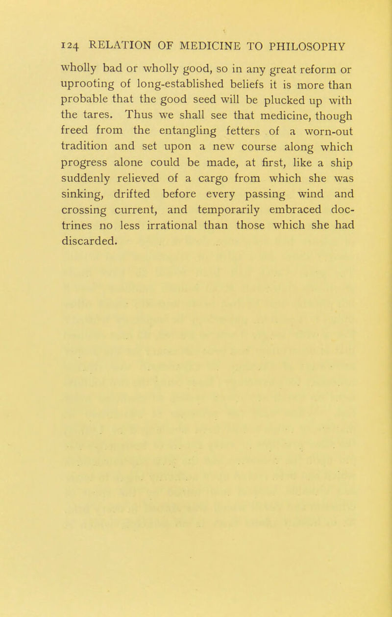 wholly bad or wholly good, so in any great reform or uprooting of long-established beliefs it is more than probable that the good seed will be plucked up with the tares. Thus we shall see that medicine, though freed from the entangling fetters of a worn-out tradition and set upon a new course along which progress alone could be made, at first, like a ship suddenly relieved of a cargo from which she was sinking, drifted before every passing wind and crossing current, and temporarily embraced doc- trines no less irrational than those which she had discarded.