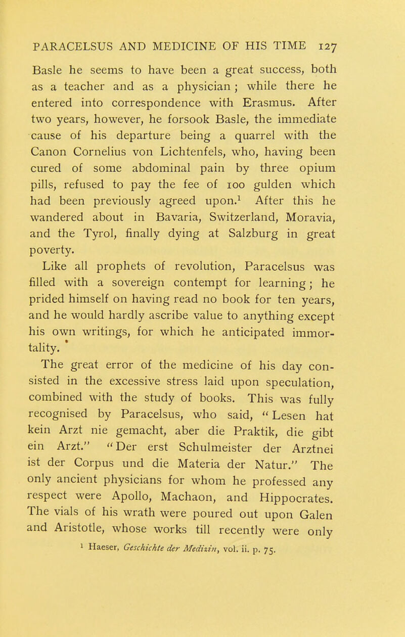 Basle he seems to have been a great success, both as a teacher and as a physician; while there he entered into correspondence with Erasmus. After two years, however, he forsook Basle, the immediate cause of his departure being a quarrel with the Canon Cornelius von Lichtenfels, who, having been cured of some abdominal pain by three opium pills, refused to pay the fee of 100 gulden which had been previously agreed upon.^ After this he wandered about in Bavaria, Switzerland, Moravia, and the Tyrol, finally dying at Salzburg in great poverty. Like all prophets of revolution, Paracelsus was filled with a sovereign contempt for learning; he prided himself on having read no book for ten years, and he would hardly ascribe value to anything except his own writings, for which he anticipated immor- tality. The great error of the medicine of his day con- sisted in the excessive stress laid upon speculation, combined with the study of books. This was fully recognised by Paracelsus, who said,  Lesen hat kein Arzt nie gemacht, aber die Praktik, die gibt ein Arzt. Der erst Schulmeister der Arztnei ist der Corpus und die Materia der Natur. The only ancient physicians for whom he professed any respect were Apollo, Machaon, and Hippocrates. The vials of his wrath were poured out upon Galen and Aristotle, whose works till recently were only 1 Haeser, Geschichte der Medizitt, vol. ii. p. 75.