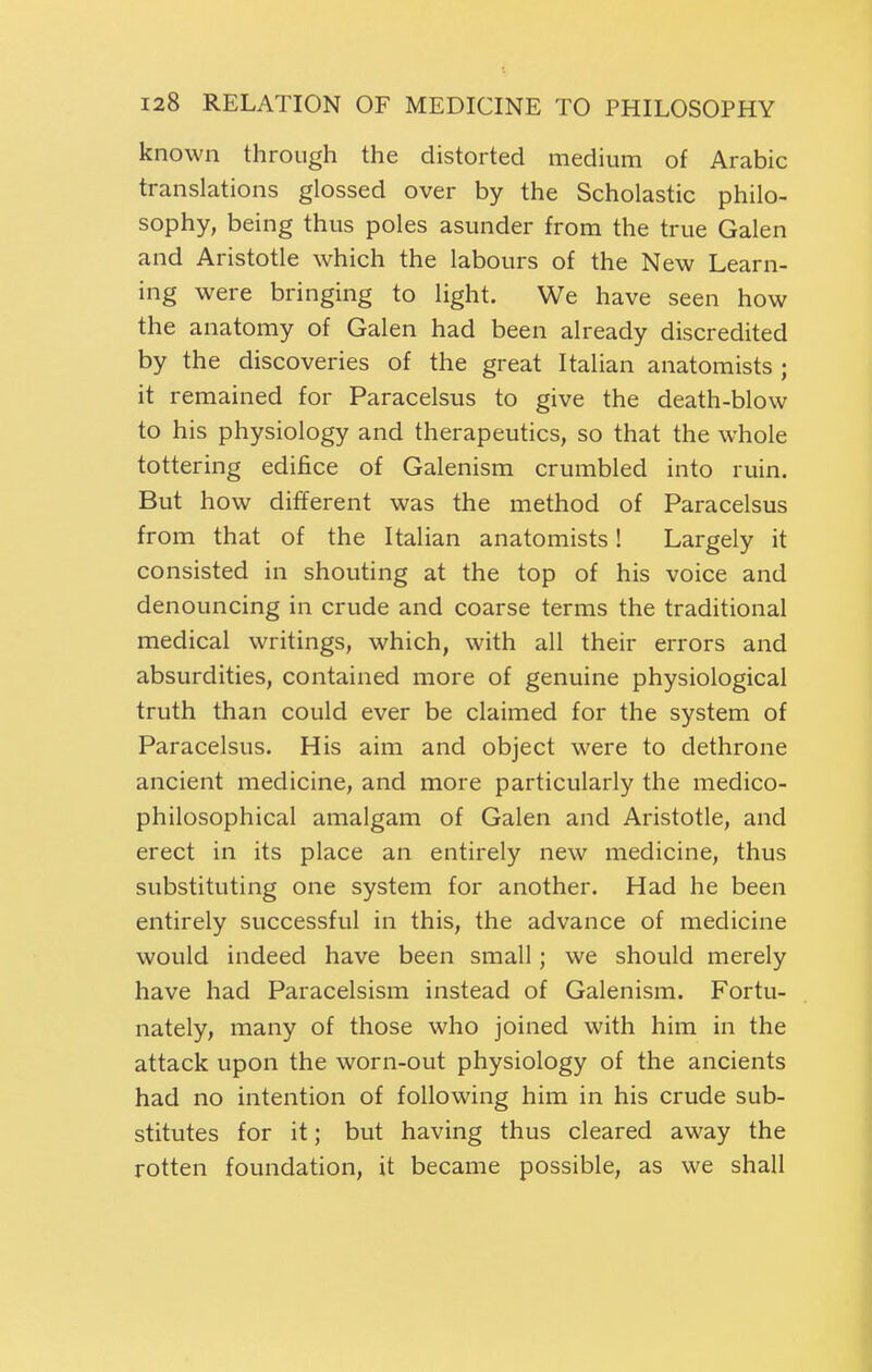 known through the distorted medium of Arabic translations glossed over by the Scholastic philo- sophy, being thus poles asunder from the true Galen and Aristotle which the labours of the New Learn- ing were bringing to light. We have seen how the anatomy of Galen had been already discredited by the discoveries of the great Italian anatomists; it remained for Paracelsus to give the death-blow to his physiology and therapeutics, so that the whole tottering edifice of Galenism crumbled into ruin. But how different was the method of Paracelsus from that of the Italian anatomists! Largely it consisted in shouting at the top of his voice and denouncing in crude and coarse terms the traditional medical writings, which, with all their errors and absurdities, contained more of genuine physiological truth than could ever be claimed for the system of Paracelsus. His aim and object were to dethrone ancient medicine, and more particularly the medico- philosophical amalgam of Galen and Aristotle, and erect in its place an entirely new medicine, thus substituting one system for another. Had he been entirely successful in this, the advance of medicine would indeed have been small; we should merely have had Paracelsism instead of Galenism. Fortu- nately, many of those who joined with him in the attack upon the worn-out physiology of the ancients had no intention of following him in his crude sub- stitutes for it; but having thus cleared away the rotten foundation, it became possible, as we shall