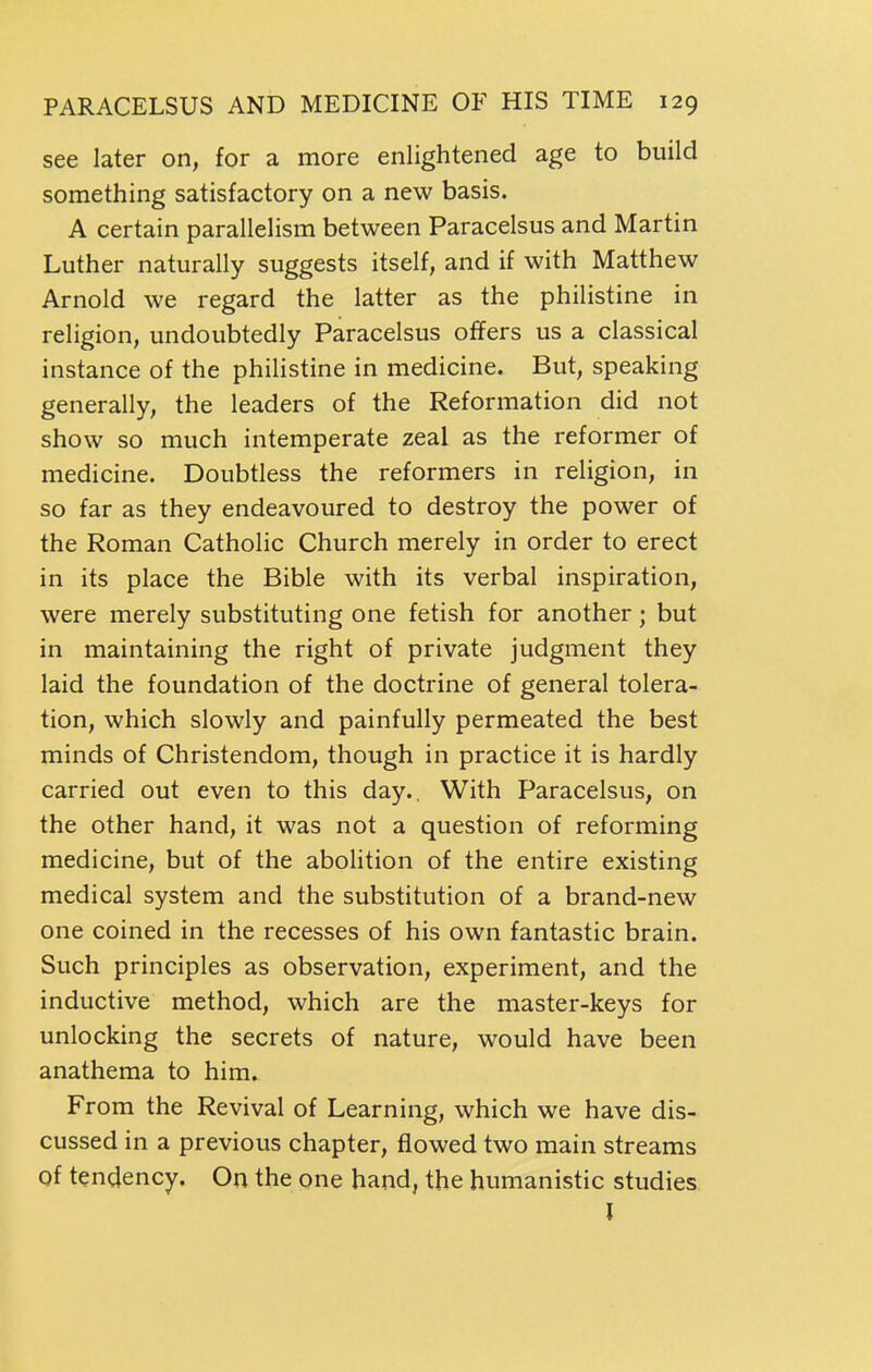 see later on, for a more enlightened age to build something satisfactory on a new basis. A certain parallelism between Paracelsus and Martin Luther naturally suggests itself, and if with Matthew Arnold we regard the latter as the philistine in religion, undoubtedly Paracelsus offers us a classical instance of the philistine in medicine. But, speaking generally, the leaders of the Reformation did not show so much intemperate zeal as the reformer of medicine. Doubtless the reformers in religion, in so far as they endeavoured to destroy the power of the Roman Catholic Church merely in order to erect in its place the Bible with its verbal inspiration, were merely substituting one fetish for another; but in maintaining the right of private judgment they laid the foundation of the doctrine of general tolera- tion, which slowly and painfully permeated the best minds of Christendom, though in practice it is hardly carried out even to this day.. With Paracelsus, on the other hand, it was not a question of reforming medicine, but of the abolition of the entire existing medical system and the substitution of a brand-new one coined in the recesses of his own fantastic brain. Such principles as observation, experiment, and the inductive method, which are the master-keys for unlocking the secrets of nature, would have been anathema to him. From the Revival of Learning, which we have dis- cussed in a previous chapter, flowed two main streams of tendency. On the one hand, the humanistic studies I