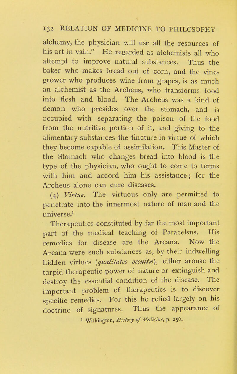 alchemy, the physician will use all the resources of his art in vain. He regarded as alchemists all who attempt to improve natural substances. Thus the baker who makes bread out of corn, and the vine- grower who produces wine from grapes, is as much an alchemist as the Archeus, who transforms food into flesh and blood. The Archeus was a kind of demon who presides over the stomach, and is occupied with separating the poison of the food from the nutritive portion of it, and giving to the alimentary substances the tincture in virtue of which they become capable of assimilation. This Master of the Stomach who changes bread into blood is the type of the physician, who ought to come to terms with him and accord him his assistance; for the Archeus alone can cure diseases. (4) Virtue. The virtuous only are permitted to penetrate into the innermost nature of man and the universe.^ Therapeutics constituted by far the most important part of the medical teaching of Paracelsus. His remedies for disease are the Arcana. Now the Arcana were such substances as, by their indwelling hidden virtues [qualitates occulta), either arouse the torpid therapeutic power of nature or extinguish and destroy the essential condition of the disease. The important problem of therapeutics is to discover specific remedies. For this he relied largely on his doctrine of signatures. Thus the appearance of 1 Wilhington, History of Medicine, p. 256.
