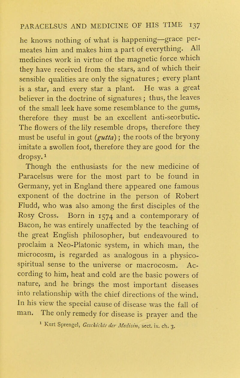 he knows nothing of what is happening—grace per- meates him and makes him a part of everything. All medicines work in virtue of the magnetic force which they have received from the stars, and of which their sensible qualities are only the signatures ; every plant is a star, and every star a plant. He was a great believer in the doctrine of signatures ; thus, the leaves of the small leek have some resemblance to the gums, therefore they must be an excellent anti-scorbutic. The flowers of the lily resemble drops, therefore they must be useful in gout {gutta) ; the roots of the bryony imitate a swollen foot, therefore they are good for the dropsy. ^ Though the enthusiasts for the new medicine of Paracelsus were for the most part to be found in Germany, yet in England there appeared one famous exponent of the doctrine in the person of Robert Fludd, who was also among the first disciples of the Rosy Cross. Born in 1574 and a contemporary of Bacon, he was entirely unaffected by the teaching of the great English philosopher, but endeavoured to proclaim a Neo-Platonic system, in which man, the microcosm, is regarded as analogous in a physico- spiritual sense to the universe or macrocosm. Ac- cording to him, heat and cold are the basic powers of nature, and he brings the most important diseases into relationship with the chief directions of the wind. In his view the special cause of disease was the fall of man. The only remedy for disease is prayer and the